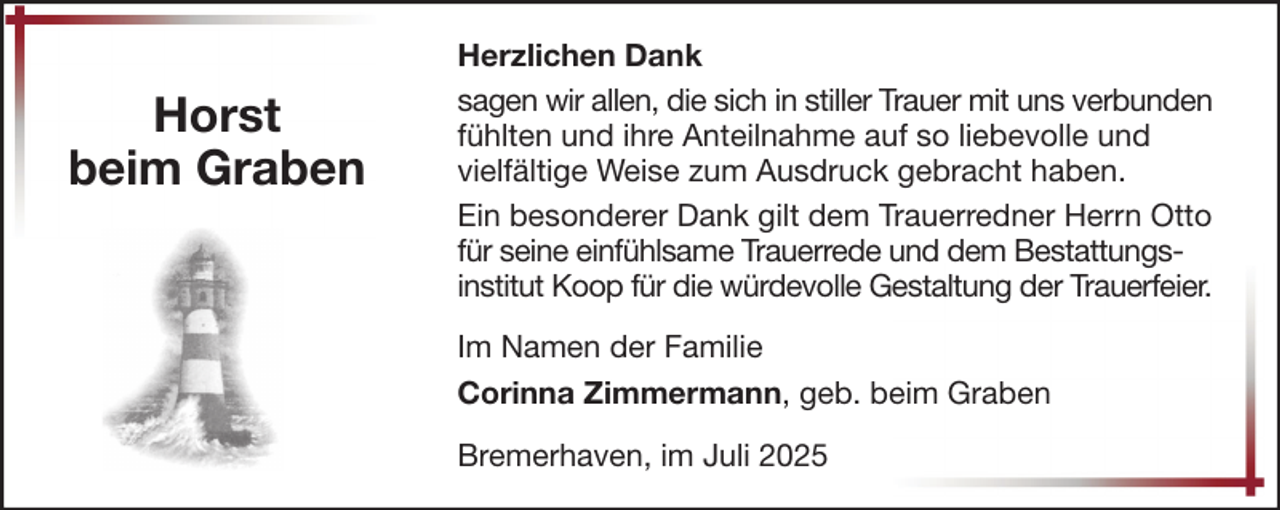 <p>Horst<br />beim Graben</p>
<p>Herzlichen Dank<br />sagen wir allen, die sich in stiller Trauer mit uns verbunden<br />fühlten und ihre Anteilnahme auf so liebevolle und<br />vielfältige Weise zum Ausdruck gebracht haben.<br />Ein besonderer Dank gilt dem Trauerredner Herrn Otto<br />für seine einfühlsame Trauerrede und dem Bestattungsinstitut Koop für die würdevolle Gestaltung der Trauerfeier.<br />Im Namen der Familie<br />Corinna Zimmermann, geb. beim Graben<br />Bremerhaven, im Juli 2025</p>