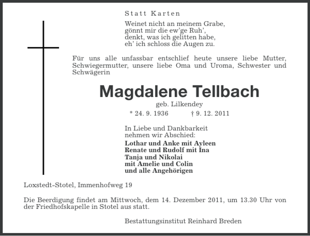 <p>Statt Karten<br />Weinet nicht an meinem Grabe,<br />gönnt mir die ew’ge Ruh’,<br />denkt, was ich gelitten habe,<br />eh’ ich schloss die Augen zu.<br />Für uns alle unfassbar entschlief heute unsere liebe Mutter,<br />Schwiegermutter, unsere liebe Oma und Uroma, Schwester und<br />Schwägerin</p><p>Magdalene Tellbach<br />geb. Lilkendey<br />* 24. 9. 1936<br />† 9. 12. 2011<br />In Liebe und Dankbarkeit<br />nehmen wir Abschied:<br />Lothar und Anke mit Ayleen<br />Renate und Rudolf mit Ina<br />Tanja und Nikolai<br />mit Amelie und Colin<br />und alle Angehörigen<br />Loxstedt-Stotel, Immenhofweg 19<br />Die Beerdigung findet am Mittwoch, dem 14. Dezember 2011, um 13.30 Uhr von<br />der Friedhofskapelle in Stotel aus statt.<br />Bestattungsinstitut Reinhard Breden</p>