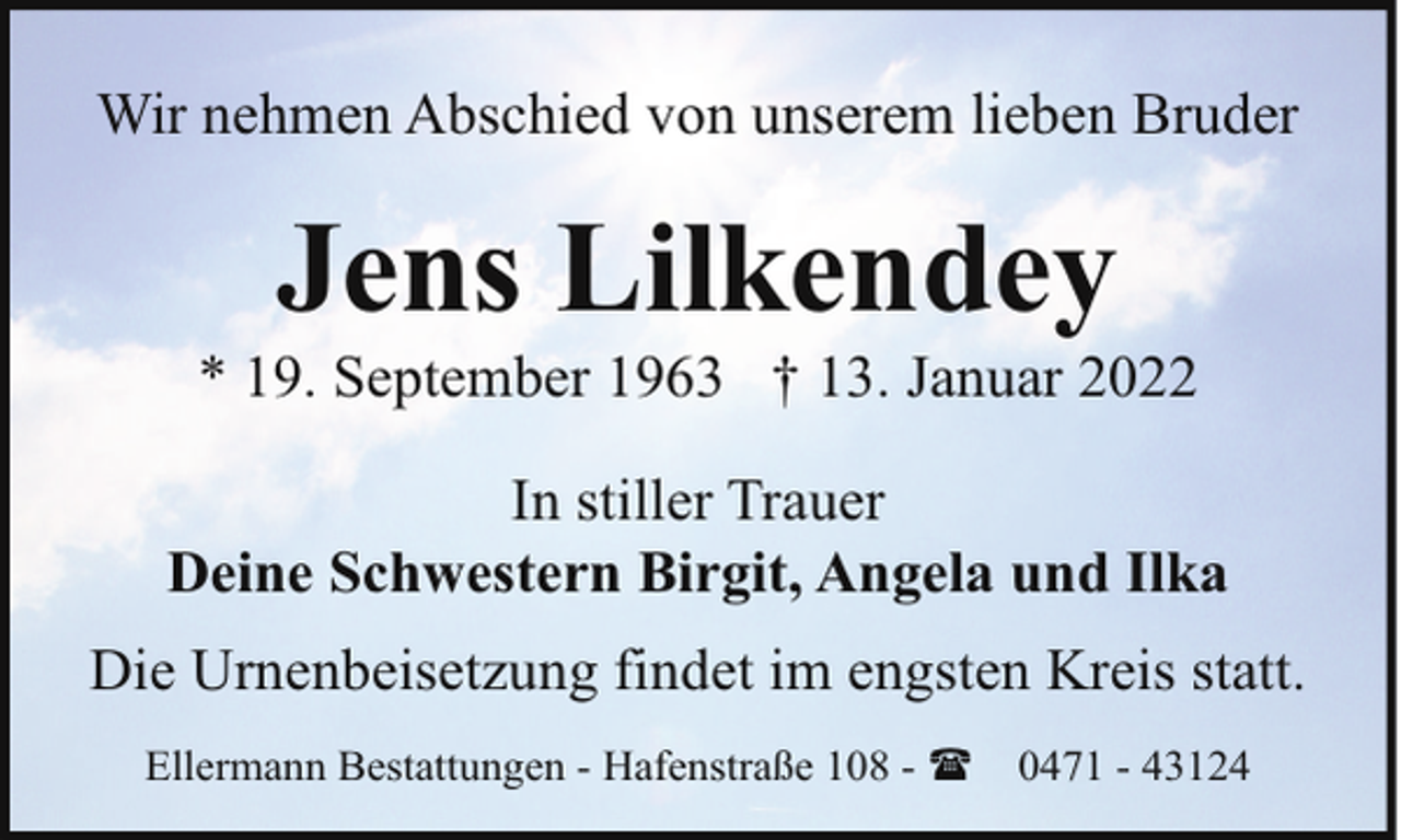 <p>Wir nehmen Abschied von unserem lieben Bruder</p><p>Jens Lilkendey</p><p>* 19. September 1963 † 13. Januar 2022<br />In stiller Trauer<br />Deine Schwestern Birgit, Angela und Ilka<br />Die Urnenbeisetzung findet im engsten Kreis statt.<br />Ellermann Bestattungen - Hafenstraße 108 - (</p><p>0471 - 43124</p>