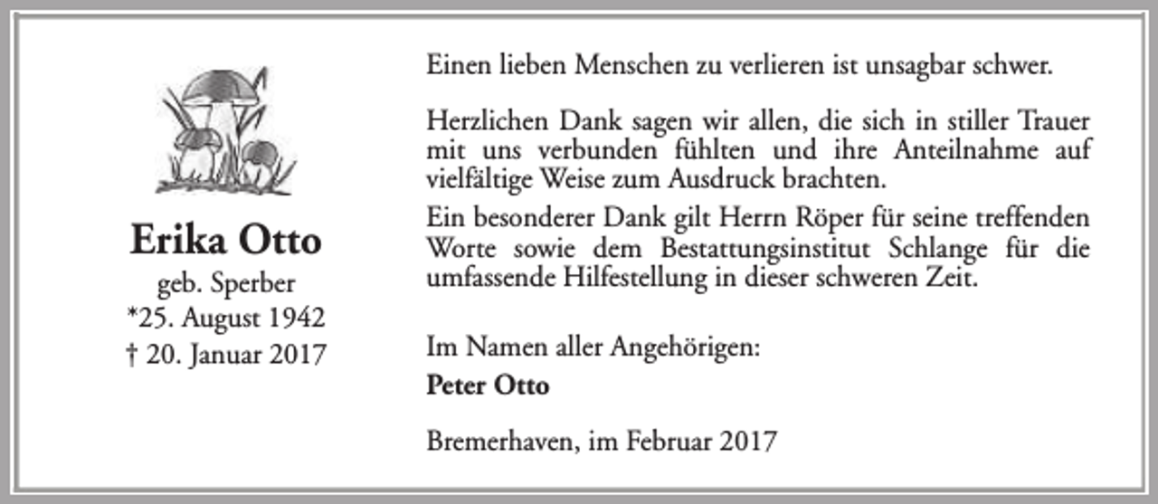 <p>Einen lieben Menschen zu verlieren ist unsagbar schwer.</p><p>Erika Otto</p><p>geb. Sperber<br />*25. August 1942<br />† 20. Januar 2017</p><p>Herzlichen Dank sagen wir allen, die sich in stiller Trauer<br />mit uns verbunden fühlten und ihre Anteilnahme auf<br />vielfältige Weise zum Ausdruck brachten.<br />Ein besonderer Dank gilt Herrn Röper für seine treffenden<br />Worte sowie dem Bestattungsinstitut Schlange für die<br />umfassende Hilfestellung in dieser schweren Zeit.<br />Im Namen aller Angehörigen:<br />Peter Otto<br />Bremerhaven, im Februar 2017</p>