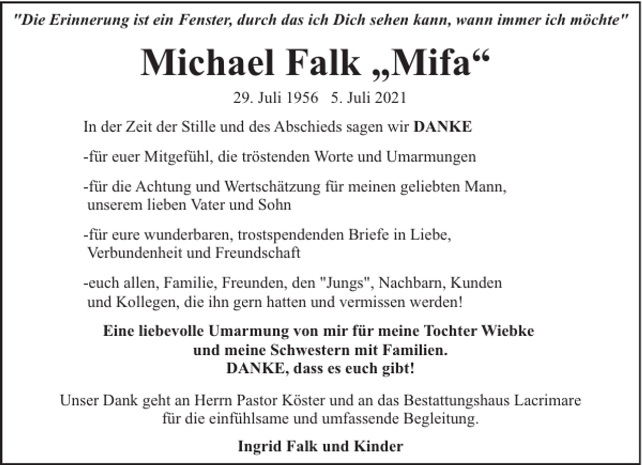 <p>"Die Erinnerung ist ein Fenster, durch das ich Dich sehen kann, wann immer ich möchte"</p><p>Michael Falk „Mifa“<br />29. Juli 1956 5. Juli 2021</p><p>In der Zeit der Stille und des Abschieds sagen wir DANKE<br />-für euer Mitgefühl, die tröstenden Worte und Umarmungen<br />-für die Achtung und Wertschätzung für meinen geliebten Mann,<br />unserem lieben Vater und Sohn<br />-für eure wunderbaren, trostspendenden Briefe in Liebe,<br />Verbundenheit und Freundschaft<br />-euch allen, Familie, Freunden, den "Jungs", Nachbarn, Kunden<br />und Kollegen, die ihn gern hatten und vermissen werden!<br />Eine liebevolle Umarmung von mir für meine Tochter Wiebke<br />und meine Schwestern mit Familien.<br />DANKE, dass es euch gibt!<br />Unser Dank geht an Herrn Pastor Köster und an das Bestattungshaus Lacrimare<br />für die einfühlsame und umfassende Begleitung.<br />Ingrid Falk und Kinder</p>