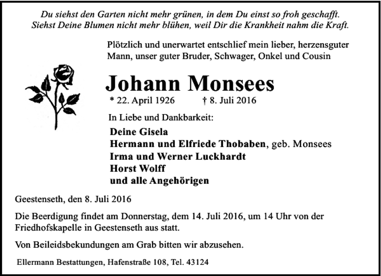 <p>Du siehst den Garten nicht mehr grünen, in dem Du einst so froh geschafft.<br />Siehst Deine Blumen nicht mehr blühen, weil Dir die Krankheit nahm die Kraft.<br />Plötzlich und unerwartet entschlief mein lieber, herzensguter<br />Mann, unser guter Bruder, Schwager, Onkel und Cousin</p><p>Johann Monsees<br />* 22. April 1926</p><p>† 8. Juli 2016</p><p>In Liebe und Dankbarkeit:</p><p>Deine Gisela<br />Hermann und Elfriede Thobaben, geb. Monsees<br />Irma und Werner Luckhardt<br />Horst Wolff<br />und alle Angehörigen<br />Geestenseth, den 8. Juli 2016<br />Die Beerdigung findet am Donnerstag, dem 14. Juli 2016, um 14 Uhr von der<br />Friedhofskapelle in Geestenseth aus statt.<br />Von Beileidsbekundungen am Grab bitten wir abzusehen.<br />Ellermann Bestattungen, Hafenstraße 108, Tel. 43124</p>