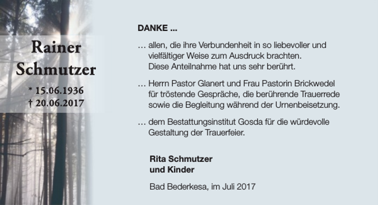 <p>DANKE ...</p><p>Raiiner<br />Schm<br />mutzer<br />* 15.6.1936<br />† 20.6.2017</p><p>… allen, die ihre Verbundenheit in so liebevoller und<br />vielfältiger Weise zum Ausdruck brachten.<br />Diese Anteilnahme hat uns sehr berührt.<br />… Herrn Pastor Glanert und Frau Pastorin Brickwedel<br />für tröstende Gespräche, die berührende Trauerrede<br />sowie die Begleitung während der Urnenbeisetzung.<br />… dem Bestattungsinstitut Gosda für die würdevolle<br />Gestaltung der Trauerfeier.<br />Rita Schmutzer<br />und Kinder<br />Bad Bederkesa, im Juli 2017</p>