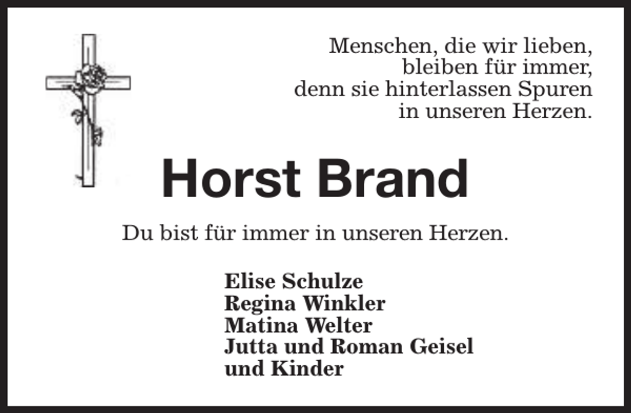 <p>Menschen, die wir lieben,<br />bleiben für immer,<br />denn sie hinterlassen Spuren<br />in unseren Herzen.</p><p>Horst Brand<br />Du bist für immer in unseren Herzen.<br />Elise Schulze<br />Regina Winkler<br />Matina Welter<br />Jutta und Roman Geisel<br />und Kinder</p>