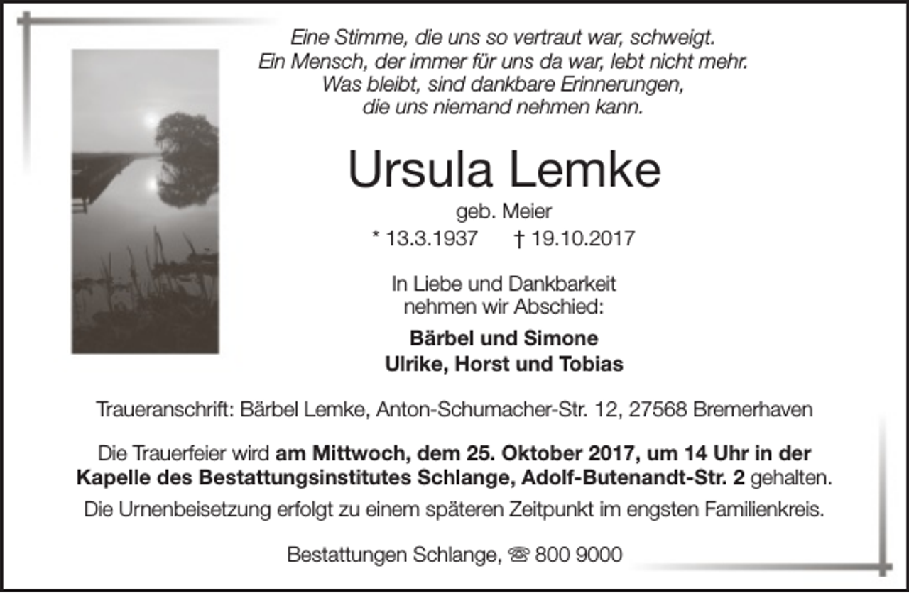 <p>Eine Stimme, die uns so vertraut war, schweigt.<br />Ein Mensch, der immer für uns da war, lebt nicht mehr.<br />Was bleibt, sind dankbare Erinnerungen,<br />die uns niemand nehmen kann.</p><p>Ursula Lemke<br />geb. Meier<br />* 13.3.1937<br />† 19.10.2017<br />In Liebe und Dankbarkeit<br />nehmen wir Abschied:<br />Bärbel und Simone<br />Ulrike, Horst und Tobias<br />Traueranschrift: Bärbel Lemke, Anton-Schumacher-Str. 12, 27568 Bremerhaven<br />Die Trauerfeier wird am Mittwoch, dem 25. Oktober 2017, um 14 Uhr in der<br />Kapelle des Bestattungsinstitutes Schlange, Adolf-Butenandt-Str. 2 gehalten.<br />Die Urnenbeisetzung erfolgt zu einem späteren Zeitpunkt im engsten Familienkreis.<br />Bestattungen Schlange, s 800 9000</p>