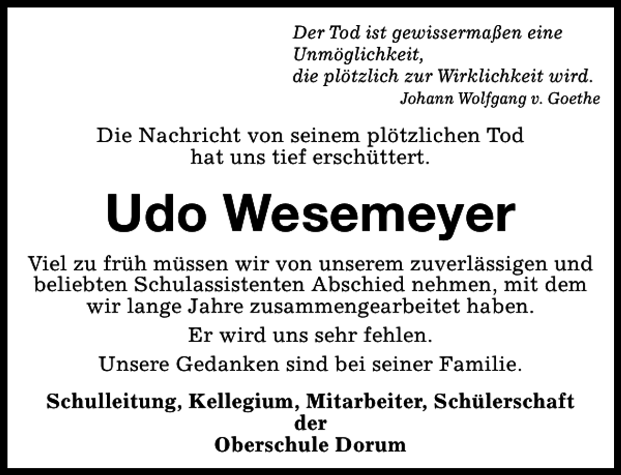 <p>Der Tod ist gewissermaßen eine<br />Unmöglichkeit,<br />die plötzlich zur Wirklichkeit wird.</p><p>Johann Wolfgang v. Goethe</p><p>Die Nachricht von seinem plötzlichen Tod<br />hat uns tief erschüttert.</p><p>Udo Wesemeyer<br />Viel zu früh müssen wir von unserem zuverlässigen und<br />beliebten Schulassistenten Abschied nehmen, mit dem<br />wir lange Jahre zusammengearbeitet haben.<br />Er wird uns sehr fehlen.<br />Unsere Gedanken sind bei seiner Familie.<br />Schulleitung, Kellegium, Mitarbeiter, Schülerschaft<br />der<br />Oberschule Dorum</p>