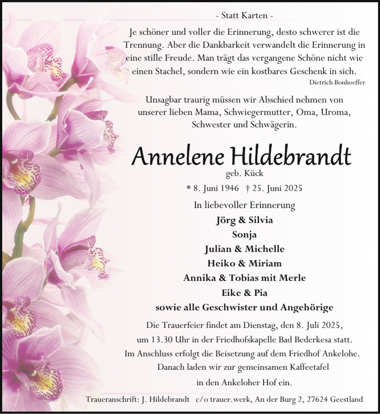 <p>- Statt Karten Je schöner und voller die Erinnerung, desto schwerer ist die<br />Trennung. Aber die Dankbarkeit verwandelt die Erinnerung in<br />eine stille Freude. Man trägt das vergangene Schöne nicht wie<br />einen Stachel, sondern wie ein kostbares Geschenk in sich.</p><p>Dietrich Bonhoeffer</p><p>Unsagbar traurig müssen wir Abschied nehmen von<br />unserer lieben Mama, Schwiegermutter, Oma, Uroma,<br />Schwester und Schwägerin.</p><p>geb. Kück<br />* 8. Juni 1946 † 25. Juni 2025</p><p>In liebevoller Erinnerung<br />Jörg &amp; Silvia<br />Sonja<br />Julian &amp; Michelle<br />Heiko &amp; Miriam<br />Annika &amp; Tobias mit Merle<br />Eike &amp; Pia<br />sowie alle Geschwister und Angehörige<br />Die Trauerfeier findet am Dienstag, den 8. Juli 2025,<br />um 13.30 Uhr in der Friedhofskapelle Bad Bederkesa statt.<br />Im Anschluss erfolgt die Beisetzung auf dem Friedhof Ankelohe.<br />Danach laden wir zur gemeinsamen Kaffeetafel<br />in den Ankeloher Hof ein.<br />Traueranschrift: J. Hildebrandt c/o trauer.werk, An der Burg 2, 27624 Geestland</p>