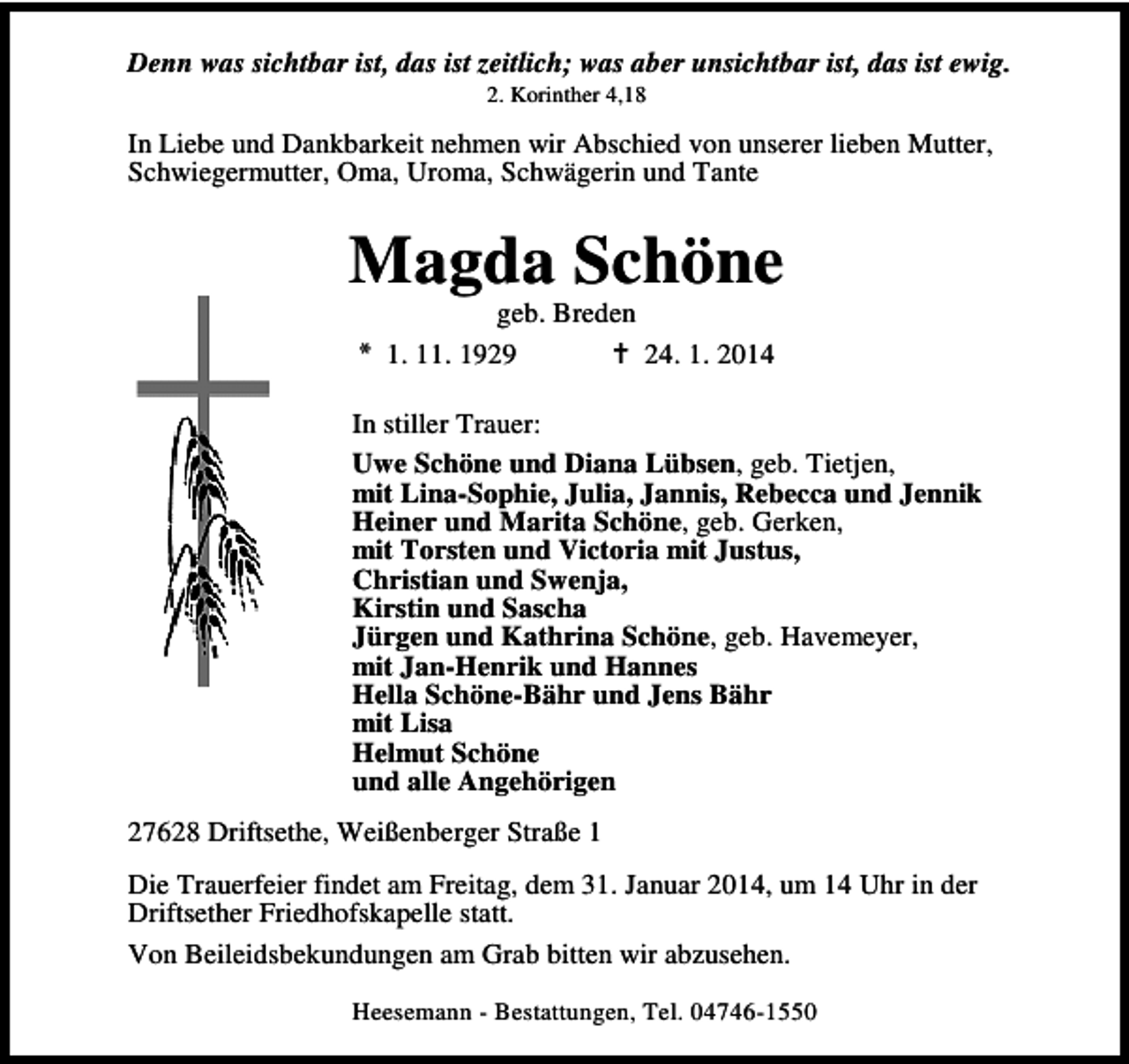 <p>Denn was sichtbar ist, das ist zeitlich; was aber unsichtbar ist, das ist ewig.<br />2. Korinther 4,18</p><p>In Liebe und Dankbarkeit nehmen wir Abschied von unserer lieben Mutter,<br />Schwiegermutter, Oma, Uroma, Schwägerin und Tante</p><p>Magda Schöne<br />geb. Breden<br />1. 11. 1929<br />24. 1. 2014</p><p>In stiller Trauer:<br />Uwe Schöne und Diana Lübsen, geb. Tietjen,<br />mit Lina-Sophie, Julia, Jannis, Rebecca und Jennik<br />Heiner und Marita Schöne, geb. Gerken,<br />mit Torsten und Victoria mit Justus,<br />Christian und Swenja,<br />Kirstin und Sascha<br />Jürgen und Kathrina Schöne, geb. Havemeyer,<br />mit Jan-Henrik und Hannes<br />Hella Schöne-Bähr und Jens Bähr<br />mit Lisa<br />Helmut Schöne<br />und alle Angehörigen<br />27628 Driftsethe, Weißenberger Straße 1<br />Die Trauerfeier findet am Freitag, dem 31. Januar 2014, um 14 Uhr in der<br />Driftsether Friedhofskapelle statt.<br />Von Beileidsbekundungen am Grab bitten wir abzusehen.<br />Heesemann - Bestattungen, Tel. 04746-1550</p>
