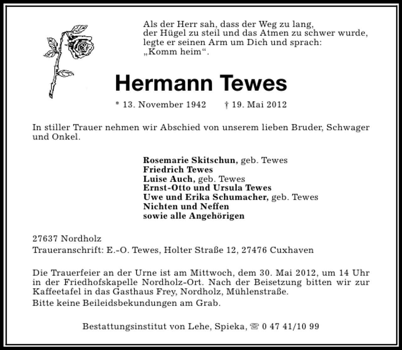 <p>Als der Herr sah, dass der Weg zu lang,<br />der Hügel zu steil und das Atmen zu schwer wurde,<br />legte er seinen Arm um Dich und sprach:<br />„Komm heim“.</p><p>Hermann Tewes<br />* 13. November 1942</p><p>† 19. Mai 2012</p><p>In stiller Trauer nehmen wir Abschied von unserem lieben Bruder, Schwager<br />und Onkel.<br />Rosemarie Skitschun, geb. Tewes<br />Friedrich Tewes<br />Luise Auch, geb. Tewes<br />Ernst-Otto und Ursula Tewes<br />Uwe und Erika Schumacher, geb. Tewes<br />Nichten und Neffen<br />sowie alle Angehörigen<br />27637 Nordholz<br />Traueranschrift: E.-O. Tewes, Holter Straße 12, 27476 Cuxhaven<br />Die Trauerfeier an der Urne ist am Mittwoch, dem 30. Mai 2012, um 14 Uhr<br />in der Friedhofskapelle Nordholz-Ort. Nach der Beisetzung bitten wir zur<br />Kaffeetafel in das Gasthaus Frey, Nordholz, Mühlenstraße.<br />Bitte keine Beileidsbekundungen am Grab.<br />Bestattungsinstitut von Lehe, Spieka, s 0 47 41/10 99</p>