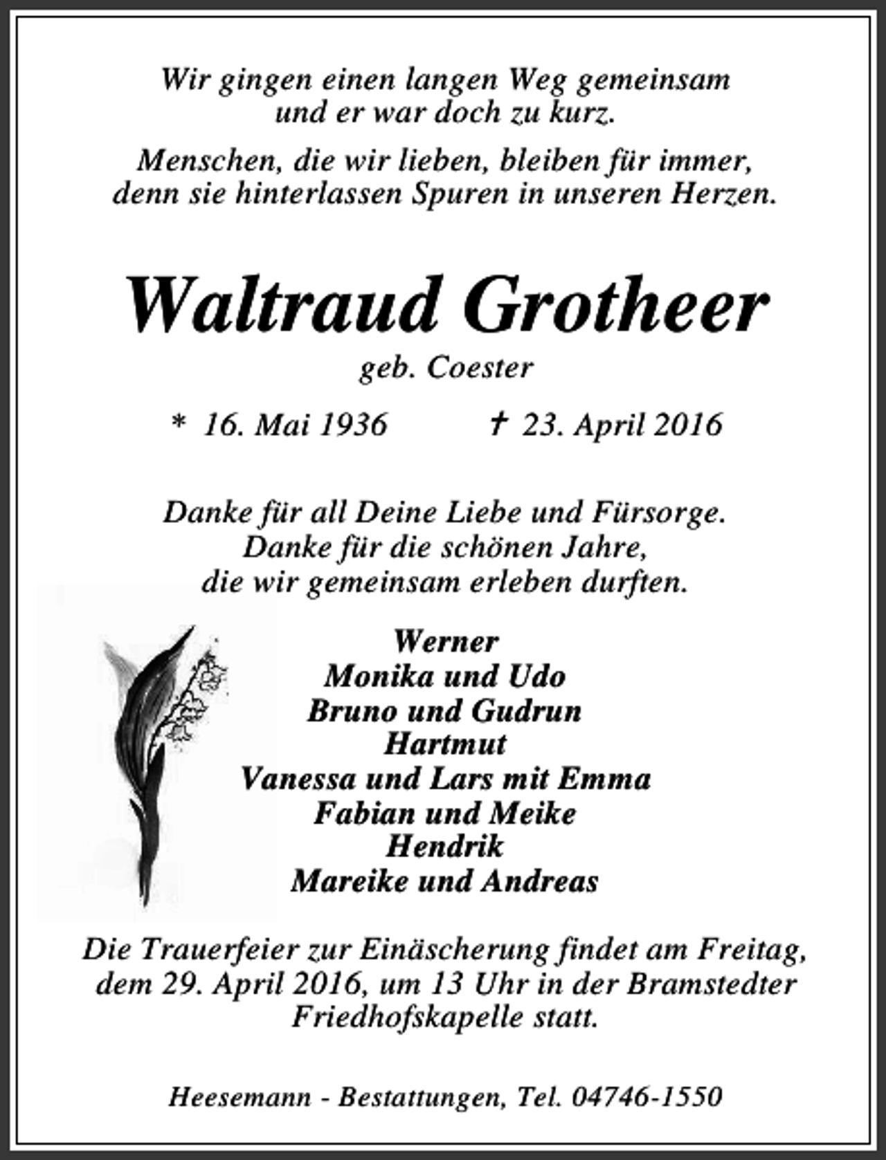 <p>Wir gingen einen langen Weg gemeinsam<br />und er war doch zu kurz.<br />Menschen, die wir lieben, bleiben für immer,<br />denn sie hinterlassen Spuren in unseren Herzen.</p><p>Waltraud Grotheer<br />geb. Coester</p><p>* 16. Mai 1936</p><p>B 23. April 2016</p><p>Danke für all Deine Liebe und Fürsorge.<br />Danke für die schönen Jahre,<br />die wir gemeinsam erleben durften.<br />Werner<br />Monika und Udo<br />Bruno und Gudrun<br />Hartmut<br />Vanessa und Lars mit Emma<br />Fabian und Meike<br />Hendrik<br />Mareike und Andreas<br />Die Trauerfeier zur Einäscherung findet am Freitag,<br />dem 29. April 2016, um 13 Uhr in der Bramstedter<br />Friedhofskapelle statt.<br />Heesemann - Bestattungen, Tel. 04746-1550</p>