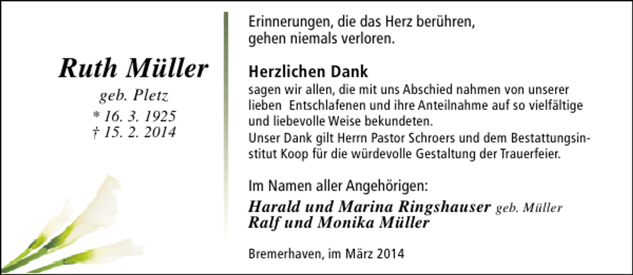 <p>Erinnerungen, die das Herz berühren,<br />gehen niemals verloren.</p><p>Ruth Müller<br />geb. Pletz</p><p>* 16. 3. 1925<br />† 15. 2. 2014</p><p>Herzlichen Dank</p><p>sagen wir allen, die mit uns Abschied nahmen von unserer<br />lieben Entschlafenen und ihre Anteilnahme auf so vielfältige<br />und liebevolle Weise bekundeten.<br />Unser Dank gilt Herrn Pastor Schroers und dem Bestattungsinstitut Koop für die würdevolle Gestaltung der Trauerfeier.</p><p>Im Namen aller Angehörigen:</p><p>Harald und Marina Ringshauser geb. Müller<br />Ralf und Monika Müller<br />Bremerhaven, im März 2014</p>