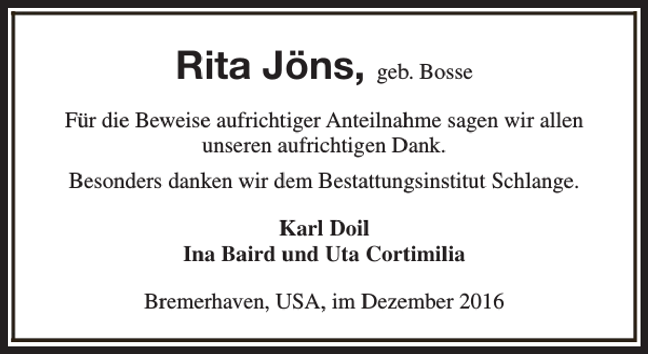 <p>Rita Jöns, geb. Bosse<br />Für die Beweise aufrichtiger Anteilnahme sagen wir allen<br />unseren aufrichtigen Dank.<br />Besonders danken wir dem Bestattungsinstitut Schlange.<br />Karl Doil<br />Ina Baird und Uta Cortimilia<br />Bremerhaven, USA, im Dezember 2016</p>