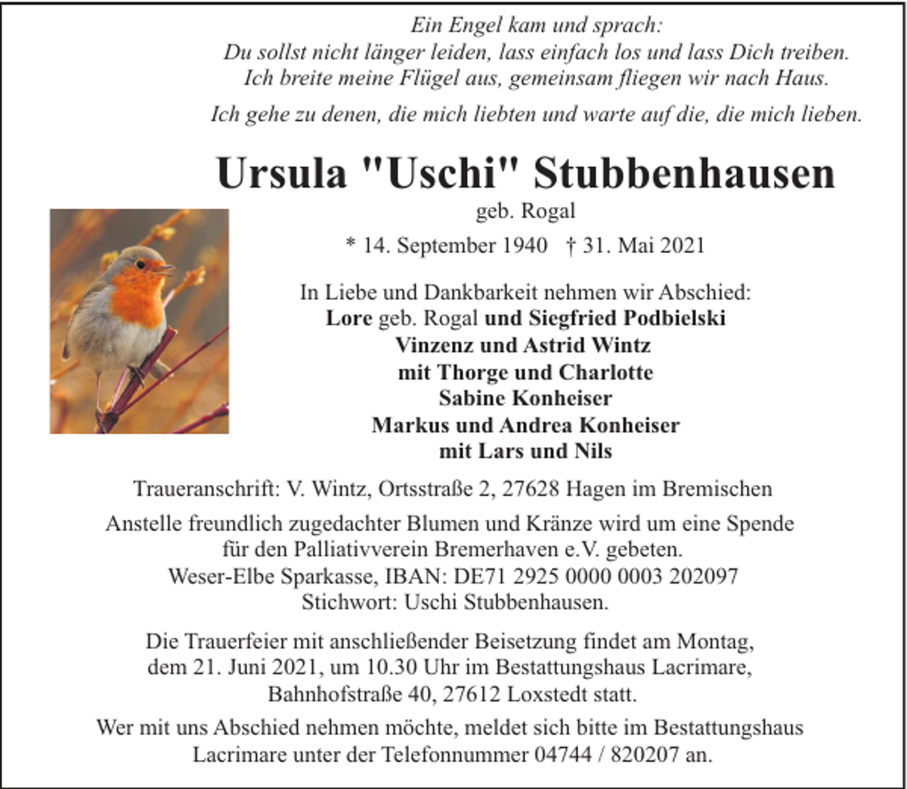 <p>Ein Engel kam und sprach:<br />Du sollst nicht länger leiden, lass einfach los und lass Dich treiben.<br />Ich breite meine Flügel aus, gemeinsam fliegen wir nach Haus.<br />Ich gehe zu denen, die mich liebten und warte auf die, die mich lieben.</p><p>Ursula "Uschi" Stubbenhausen<br />geb. Rogal</p><p>* 14. September 1940 † 31. Mai 2021<br />In Liebe und Dankbarkeit nehmen wir Abschied:<br />Lore geb. Rogal und Siegfried Podbielski<br />Vinzenz und Astrid Wintz<br />mit Thorge und Charlotte<br />Sabine Konheiser<br />Markus und Andrea Konheiser<br />mit Lars und Nils<br />Traueranschrift: V. Wintz, Ortsstraße 2, 27628 Hagen im Bremischen<br />Anstelle freundlich zugedachter Blumen und Kränze wird um eine Spende<br />für den Palliativverein Bremerhaven e.V. gebeten.<br />Weser-Elbe Sparkasse, IBAN: DE71 2925 03 202097<br />Stichwort: Uschi Stubbenhausen.<br />Die Trauerfeier mit anschließender Beisetzung findet am Montag,<br />dem 21. Juni 2021, um 10.30 Uhr im Bestattungshaus Lacrimare,<br />Bahnhofstraße 40, 27612 Loxstedt statt.<br />Wer mit uns Abschied nehmen möchte, meldet sich bitte im Bestattungshaus<br />Lacrimare unter der Telefonnummer 04744 / 820207 an.</p>