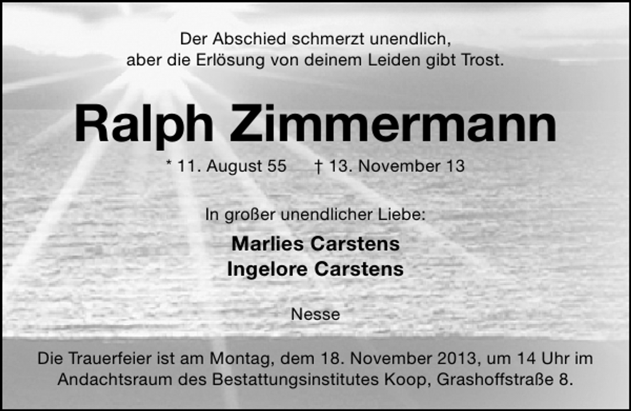 <p>Der Abschied schmerzt unendlich,<br />aber die Erlösung von deinem Leiden gibt Trost.</p><p>Ralph Zimmermann<br />* 11. August 55</p><p>† 13. November 13</p><p>In großer unendlicher Liebe:</p><p>Marlies Carstens<br />Ingelore Carstens<br />Nesse<br />Die Trauerfeier ist am Montag, dem 18. November 2013, um 14 Uhr im<br />Andachtsraum des Bestattungsinstitutes Koop, Grashoffstraße 8.</p>