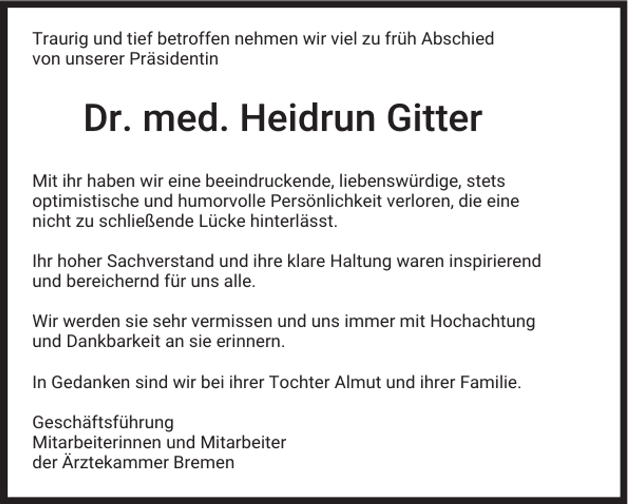 <p>Traurig und tief betroffen nehmen wir viel zu früh Abschied<br />von unserer Präsidentin</p><p>Dr. med. Heidrun Gitter<br />Mit ihr haben wir eine beeindruckende, liebenswürdige, stets<br />optimistische und humorvolle Persönlichkeit verloren, die eine<br />nicht zu schließende Lücke hinterlässt.<br />Ihr hoher Sachverstand und ihre klare Haltung waren inspirierend<br />und bereichernd für uns alle.<br />Wir werden sie sehr vermissen und uns immer mit Hochachtung<br />und Dankbarkeit an sie erinnern.<br />In Gedanken sind wir bei ihrer Tochter Almut und ihrer Familie.<br />Geschäftsführung<br />Mitarbeiterinnen und Mitarbeiter<br />der Ärztekammer Bremen</p>