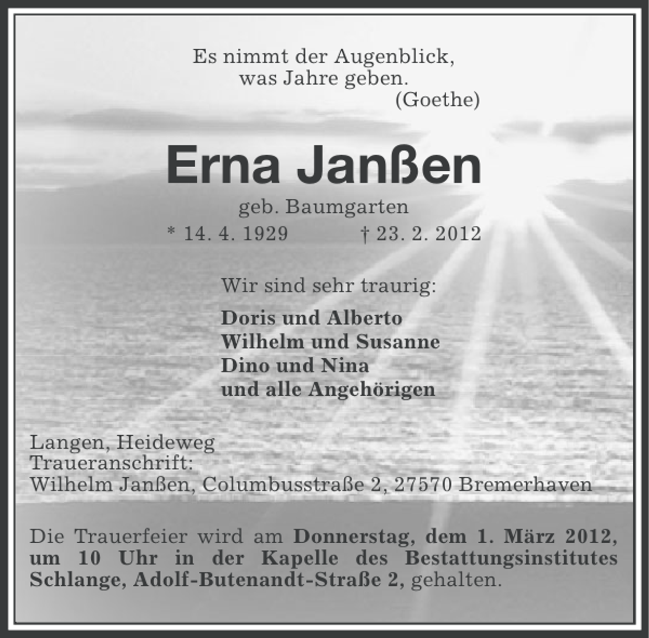 <p>Es nimmt der Augenblick,<br />was Jahre geben.<br />(Goethe)</p><p>Erna Janßen<br />geb. Baumgarten<br />* 14. 4. 1929<br />† 23. 2. 2012<br />Wir sind sehr traurig:<br />Doris und Alberto<br />Wilhelm und Susanne<br />Dino und Nina<br />und alle Angehörigen<br />Langen, Heideweg<br />Traueranschrift:<br />Wilhelm Janßen, Columbusstraße 2, 27570 Bremerhaven<br />Die Trauerfeier wird am Donnerstag, dem 1. März 2012,<br />um 10 Uhr in der Kapelle des Bestattungsinstitutes<br />Schlange, Adolf-Butenandt-Straße 2, gehalten.</p>