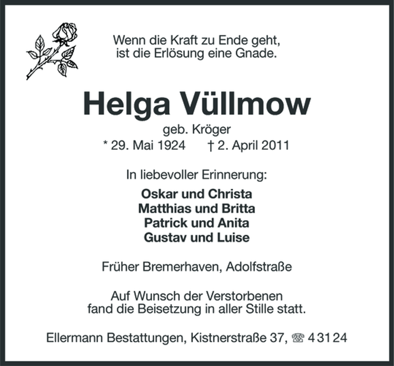<p>Wenn die Kraft zu Ende geht, ist die Erlösung eine Gnade.</p><p>Helga Vüllmow<br />geb. Kröger * 29. Mai 1924 † 2. April 2011 In liebevoller Erinnerung: Oskar und Christa Matthias und Britta Patrick und Anita Gustav und Luise Früher Bremerhaven, Adolfstraße Auf Wunsch der Verstorbenen fand die Beisetzung in aller Stille statt. Ellermann Bestattungen, Kistnerstraße 37, 4 31 24</p>