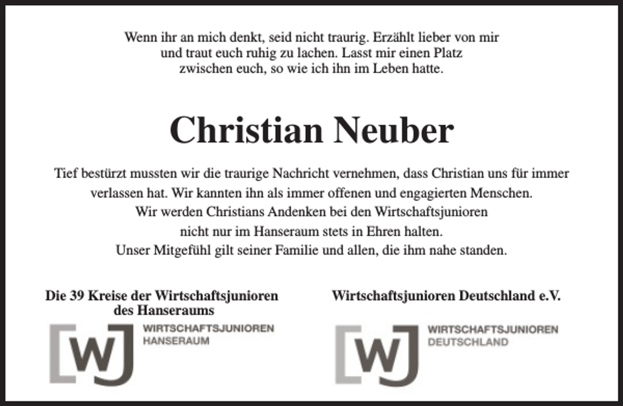 <p>Wenn ihr an mich denkt, seid nicht traurig. Erzählt lieber von mir<br />und traut euch ruhig zu lachen. Lasst mir einen Platz<br />zwischen euch, so wie ich ihn im Leben hatte.</p><p>Christian Neuber<br />Tief bestürzt mussten wir die traurige Nachricht vernehmen, dass Christian uns für immer<br />verlassen hat. Wir kannten ihn als immer offenen und engagierten Menschen.<br />Wir werden Christians Andenken bei den Wirtschaftsjunioren<br />nicht nur im Hanseraum stets in Ehren halten.<br />Unser Mitgefühl gilt seiner Familie und allen, die ihm nahe standen.<br />Die 39 Kreise der Wirtschaftsjunioren<br />des Hanseraums</p><p>Wirtschaftsjunioren Deutschland e.V.</p>