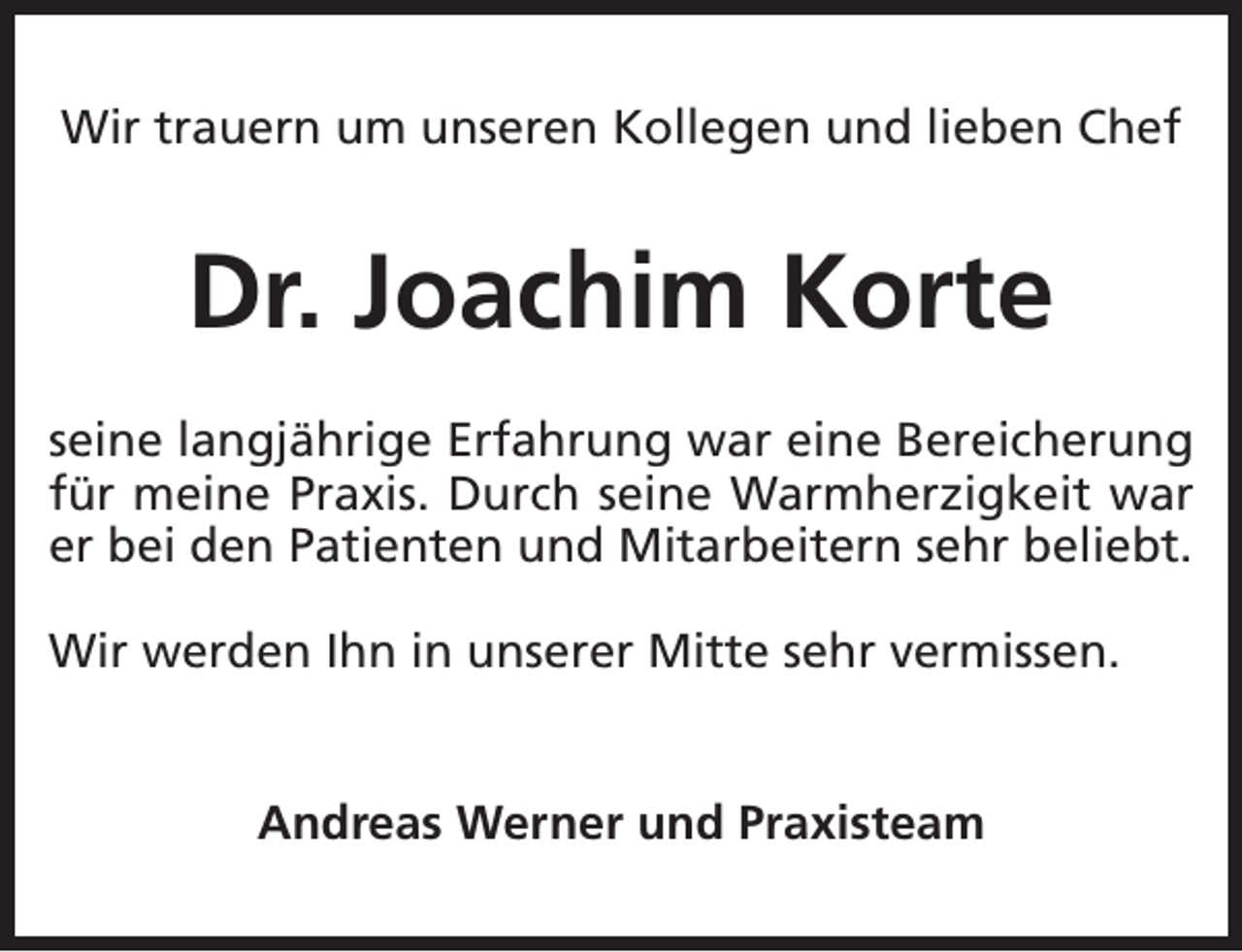 <p>Wir trauern um unseren Kollegen und lieben Chef</p><p>Dr. Joachim Korte<br />seine langjährige Erfahrung war eine Bereicherung<br />für meine Praxis. Durch seine Warmherzigkeit war<br />er bei den Patienten und Mitarbeitern sehr beliebt.<br />Wir werden Ihn in unserer Mitte sehr vermissen.<br />Andreas Werner und Praxisteam</p>