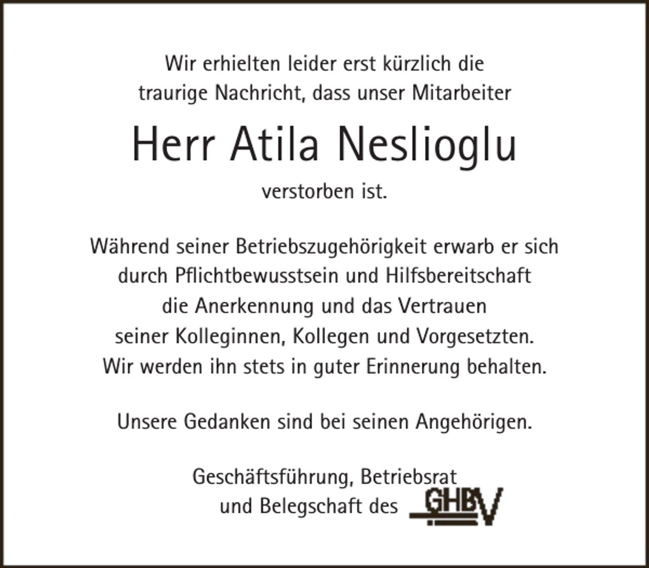 <p>Wir erhielten leider erst kürzlich die<br />traurige Nachricht, dass unser Mitarbeiter</p><p>Herr Atila Neslioglu<br />verstorben ist.</p><p>Während seiner Betriebszugehörigkeit erwarb er sich<br />durch Pflichtbewusstsein und Hilfsbereitschaft<br />die Anerkennung und das Vertrauen<br />seiner Kolleginnen, Kollegen und Vorgesetzten.<br />Wir werden ihn stets in guter Erinnerung behalten.<br />Unsere Gedanken sind bei seinen Angehörigen.<br />Geschäftsführung, Betriebsrat<br />und Belegschaft des</p>