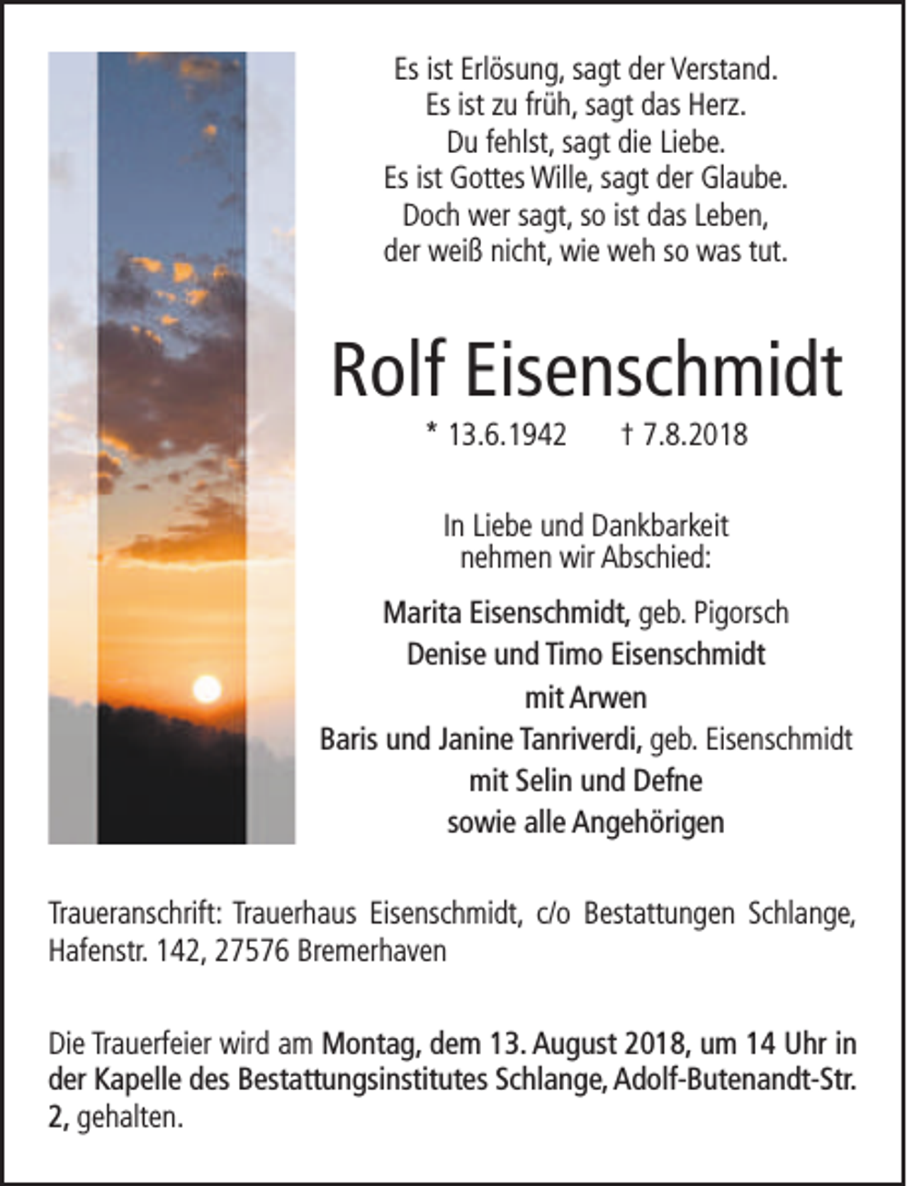 <p>Es ist Erlösung, sagt der Verstand.<br />Es ist zu früh, sagt das Herz.<br />Du fehlst, sagt die Liebe.<br />Es ist Gottes Wille, sagt der Glaube.<br />Doch wer sagt, so ist das Leben,<br />der weiß nicht, wie weh so was tut.</p><p>Rolf Eisenschmidt<br />* 13.6.1942</p><p>† 7.8.2018</p><p>In Liebe und Dankbarkeit<br />nehmen wir Abschied:<br />Marita Eisenschmidt, geb. Pigorsch<br />Denise und Timo Eisenschmidt<br />mit Arwen<br />Baris und Janine Tanriverdi, geb. Eisenschmidt<br />mit Selin und Defne<br />sowie alle Angehörigen<br />Traueranschrift: Trauerhaus Eisenschmidt, c/o Bestattungen Schlange,<br />Hafenstr. 142, 27576 Bremerhaven<br />Die Trauerfeier wird am Montag, dem 13. August 2018, um 14 Uhr in<br />der Kapelle des Bestattungsinstitutes Schlange, Adolf-Butenandt-Str.<br />2, gehalten.</p>