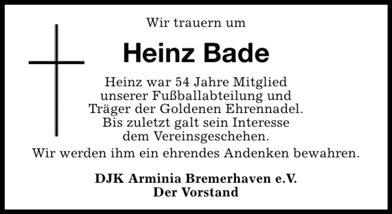<p>Wir trauern um</p><p>Heinz Bade<br />Heinz war 54 Jahre Mitglied<br />unserer Fußballabteilung und<br />Träger der Goldenen Ehrennadel.<br />Bis zuletzt galt sein Interesse<br />dem Vereinsgeschehen.<br />Wir werden ihm ein ehrendes Andenken bewahren.<br />DJK Arminia Bremerhaven e.V.<br />Der Vorstand</p>