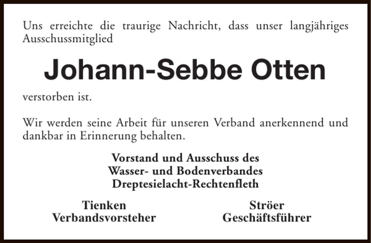 <p>Uns erreichte die traurige Nachricht, dass unser langjähriges<br />Ausschussmitglied</p><p>Johann-Sebbe Otten</p><p>verstorben ist.</p><p>Wir werden seine Arbeit für unseren Verband anerkennend und<br />dankbar in Erinnerung behalten.<br />Vorstand und Ausschuss des<br />Wasser- und Bodenverbandes<br />Dreptesielacht-Rechtenfleth<br />Tienken<br />Verbandsvorsteher</p><p>Ströer<br />Geschäftsführer</p>