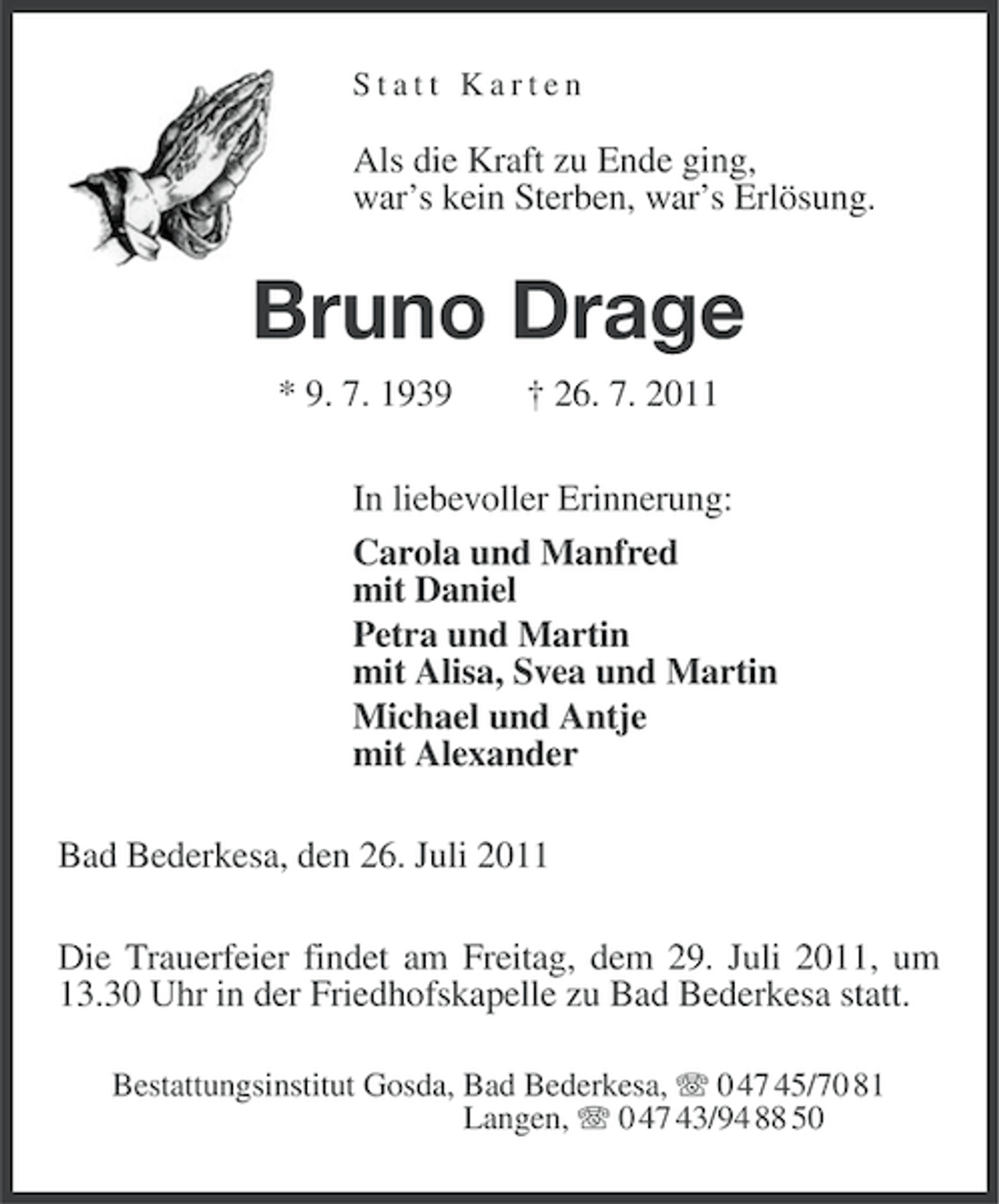 <p>Statt Karten</p><p>Als die Kraft zu Ende ging,<br />war’s kein Sterben, war’s Erlösung.</p><p>Bruno Drage<br />* 9. 7. 1939</p><p>† 26. 7. 2011</p><p>In liebevoller Erinnerung:<br />Carola und Manfred<br />mit Daniel<br />Petra und Martin<br />mit Alisa, Svea und Martin<br />Michael und Antje<br />mit Alexander<br />Bad Bederkesa, den 26. Juli 2011<br />Die Trauerfeier findet am Freitag, dem 29. Juli 2011, um<br />13.30 Uhr in der Friedhofskapelle zu Bad Bederkesa statt.<br />Bestattungsinstitut Gosda, Bad Bederkesa, 0 47 45/70 81<br />Langen, 0 47 43/94 88 50</p>