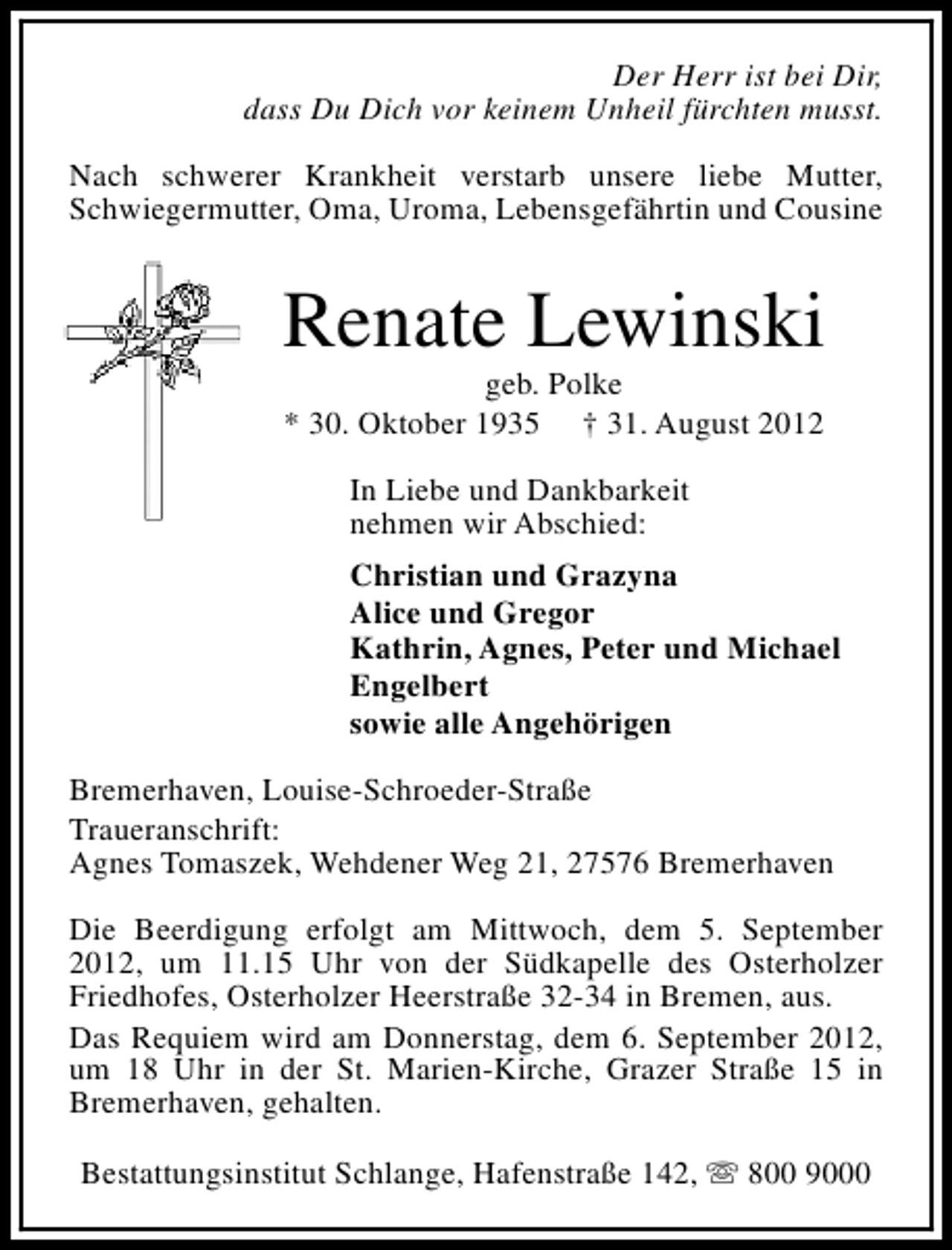 <p>Der Herr ist bei Dir,<br />dass Du Dich vor keinem Unheil fürchten musst.<br />Nach schwerer Krankheit verstarb unsere liebe Mutter,<br />Schwiegermutter, Oma, Uroma, Lebensgefährtin und Cousine</p><p>Renate Lewinski<br />geb. Polke<br />* 30. Oktober 1935 † 31. August 2012<br />In Liebe und Dankbarkeit<br />nehmen wir Abschied:<br />Christian und Grazyna<br />Alice und Gregor<br />Kathrin, Agnes, Peter und Michael<br />Engelbert<br />sowie alle Angehörigen<br />Bremerhaven, Louise-Schroeder-Straße<br />Traueranschrift:<br />Agnes Tomaszek, Wehdener Weg 21, 27576 Bremerhaven<br />Die Beerdigung erfolgt am Mittwoch, dem 5. September<br />2012, um 11.15 Uhr von der Südkapelle des Osterholzer<br />Friedhofes, Osterholzer Heerstraße 32-34 in Bremen, aus.<br />Das Requiem wird am Donnerstag, dem 6. September 2012,<br />um 18 Uhr in der St. Marien-Kirche, Grazer Straße 15 in<br />Bremerhaven, gehalten.<br />Bestattungsinstitut Schlange, Hafenstraße 142, s 800 9000</p>
