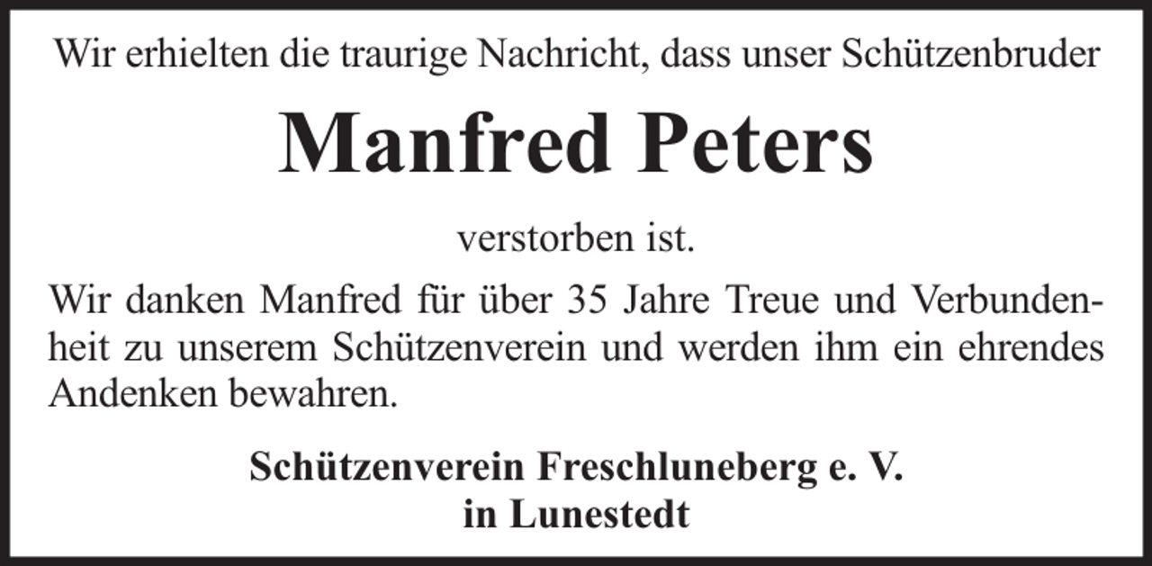 <p>Wir erhielten die traurige Nachricht, dass unser Schützenbruder</p><p>Manfred Peters<br />verstorben ist.<br />Wir danken Manfred für über 35 Jahre Treue und Verbundenheit zu unserem Schützenverein und werden ihm ein ehrendes<br />Andenken bewahren.<br />Schützenverein Freschluneberg e. V.<br />in Lunestedt</p>