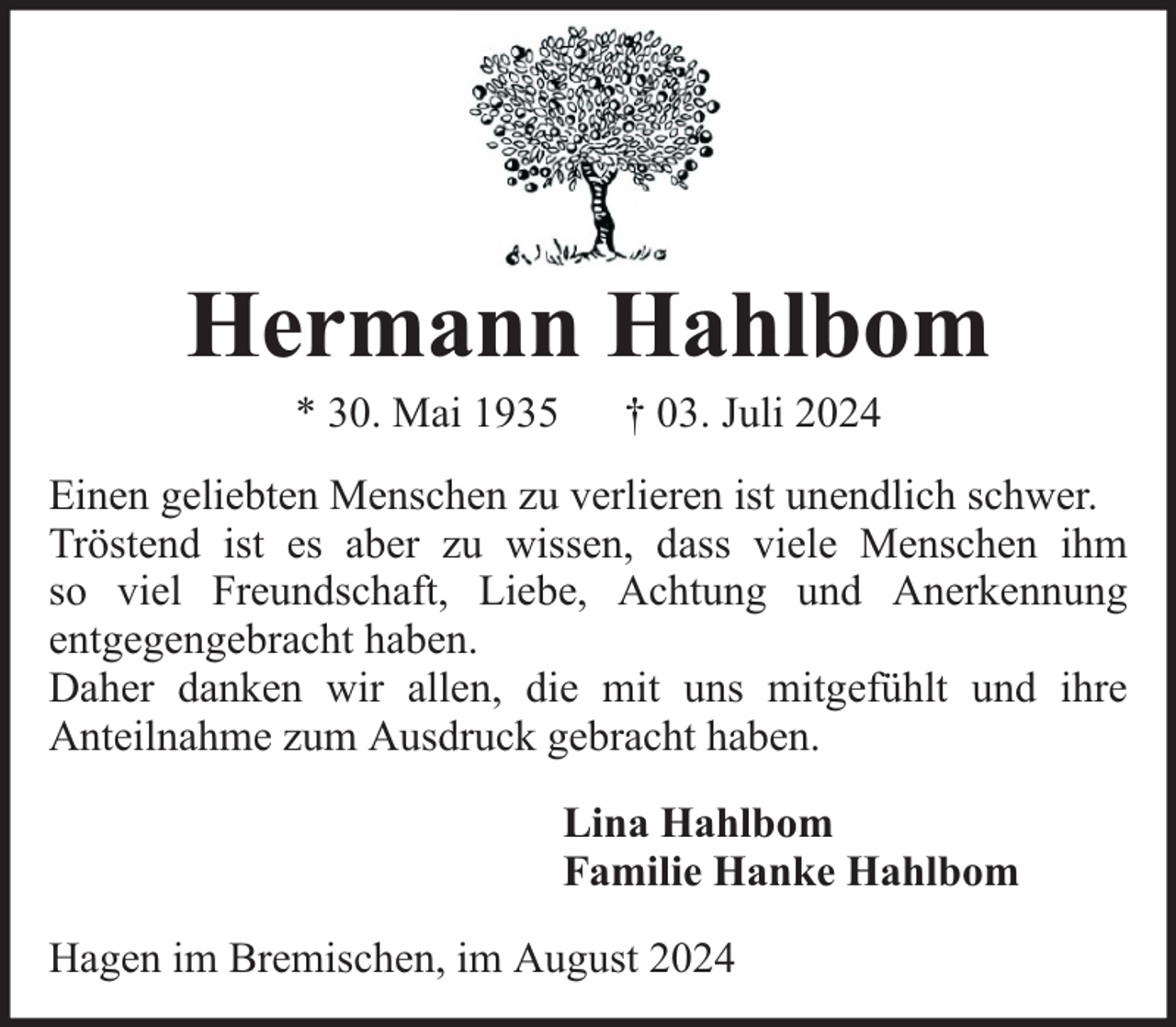 <p>Hermann Hahlbom<br />* 30. Mai 1935</p><p>† 03. Juli 2024</p><p>Einen geliebten Menschen zu verlieren ist unendlich schwer.<br />Tröstend ist es aber zu wissen, dass viele Menschen ihm<br />so viel Freundschaft, Liebe, Achtung und Anerkennung<br />entgegengebracht haben.<br />Daher danken wir allen, die mit uns mitgefühlt und ihre<br />Anteilnahme zum Ausdruck gebracht haben.<br />Lina Hahlbom<br />Familie Hanke Hahlbom<br />Hagen im Bremischen, im August 2024</p>