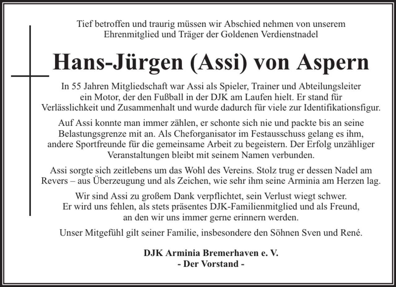 <p>Tief betroffen und traurig müssen wir Abschied nehmen von unserem<br />Ehrenmitglied und Träger der Goldenen Verdienstnadel</p><p>Hans-Jürgen (Assi) von Aspern<br />In 55 Jahren Mitgliedschaft war Assi als Spieler, Trainer und Abteilungsleiter<br />ein Motor, der den Fußball in der DJK am Laufen hielt. Er stand für<br />Verlässlichkeit und Zusammenhalt und wurde dadurch für viele zur Identifikationsfigur.<br />Auf Assi konnte man immer zählen, er schonte sich nie und packte bis an seine<br />Belastungsgrenze mit an. Als Cheforganisator im Festausschuss gelang es ihm,<br />andere Sportfreunde für die gemeinsame Arbeit zu begeistern. Der Erfolg unzähliger<br />Veranstaltungen bleibt mit seinem Namen verbunden.<br />Assi sorgte sich zeitlebens um das Wohl des Vereins. Stolz trug er dessen Nadel am<br />Revers – aus Überzeugung und als Zeichen, wie sehr ihm seine Arminia am Herzen lag.<br />Wir sind Assi zu großem Dank verpflichtet, sein Verlust wiegt schwer.<br />Er wird uns fehlen, als stets präsentes DJK-Familienmitglied und als Freund,<br />an den wir uns immer gerne erinnern werden.<br />Unser Mitgefühl gilt seiner Familie, insbesondere den Söhnen Sven und René.<br />DJK Arminia Bremerhaven e. V.<br />- Der Vorstand -</p>