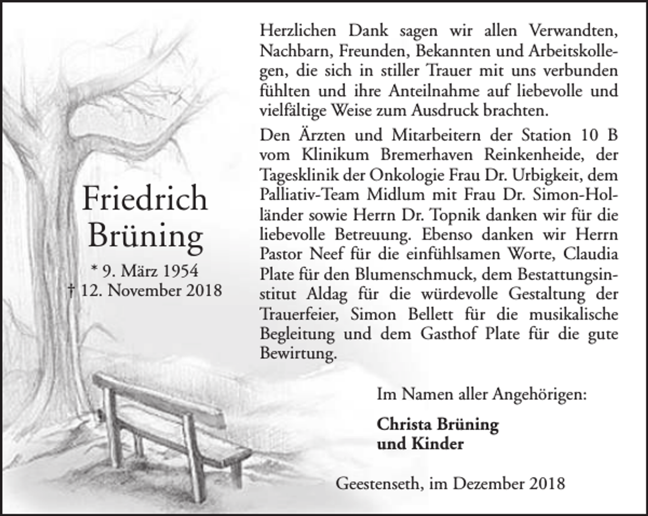 <p>Friedrich<br />Brüning</p><p>* 9. März 1954<br />† 12. November 2018</p><p>Herzlichen Dank sagen wir allen Verwandten,<br />Nachbarn, Freunden, Bekannten und Arbeitskollegen, die sich in stiller Trauer mit uns verbunden<br />fühlten und ihre Anteilnahme auf liebevolle und<br />vielfältige Weise zum Ausdruck brachten.<br />Den Ärzten und Mitarbeitern der Station 10 B<br />vom Klinikum Bremerhaven Reinkenheide, der<br />Tagesklinik der Onkologie Frau Dr. Urbigkeit, dem<br />Palliativ-Team Midlum mit Frau Dr. Simon-Holländer sowie Herrn Dr. Topnik danken wir für die<br />liebevolle Betreuung. Ebenso danken wir Herrn<br />Pastor Neef für die einfühlsamen Worte, Claudia<br />Plate für den Blumenschmuck, dem Bestattungsinstitut Aldag für die würdevolle Gestaltung der<br />Trauerfeier, Simon Bellett für die musikalische<br />Begleitung und dem Gasthof Plate für die gute<br />Bewirtung.<br />Im Namen aller Angehörigen:<br />Christa Brüning<br />und Kinder<br />Geestenseth, im Dezember 2018</p>