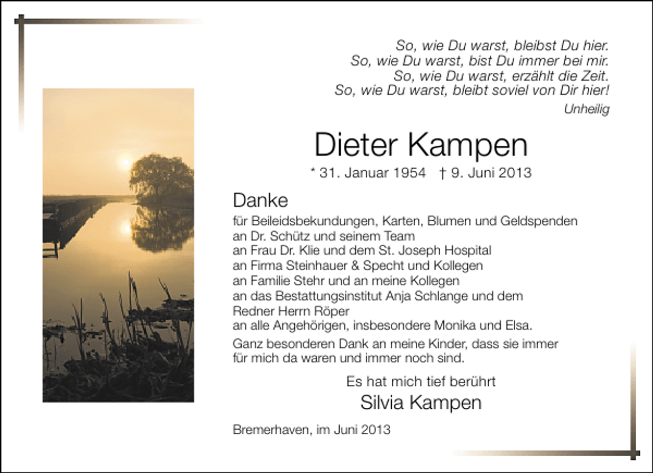 <p>So, wie Du warst, bleibst Du hier.<br />So, wie Du warst, bist Du immer bei mir.<br />So, wie Du warst, erzählt die Zeit.<br />So, wie Du warst, bleibt soviel von Dir hier!<br />Unheilig</p><p>Dieter Kampen</p><p>* 31. Januar 1954 † 9. Juni 2013</p><p>Danke</p><p>für Beileidsbekundungen, Karten, Blumen und Geldspenden<br />an Dr. Schütz und seinem Team<br />an Frau Dr. Klie und dem St. Joseph Hospital<br />an Firma Steinhauer &amp; Specht und Kollegen<br />an Familie Stehr und an meine Kollegen<br />an das Bestattungsinstitut Anja Schlange und dem<br />Redner Herrn Röper<br />an alle Angehörigen, insbesondere Monika und Elsa.<br />Ganz besonderen Dank an meine Kinder, dass sie immer<br />für mich da waren und immer noch sind.</p><p>Es hat mich tief berührt</p><p>Silvia Kampen</p><p>Bremerhaven, im Juni 2013</p>