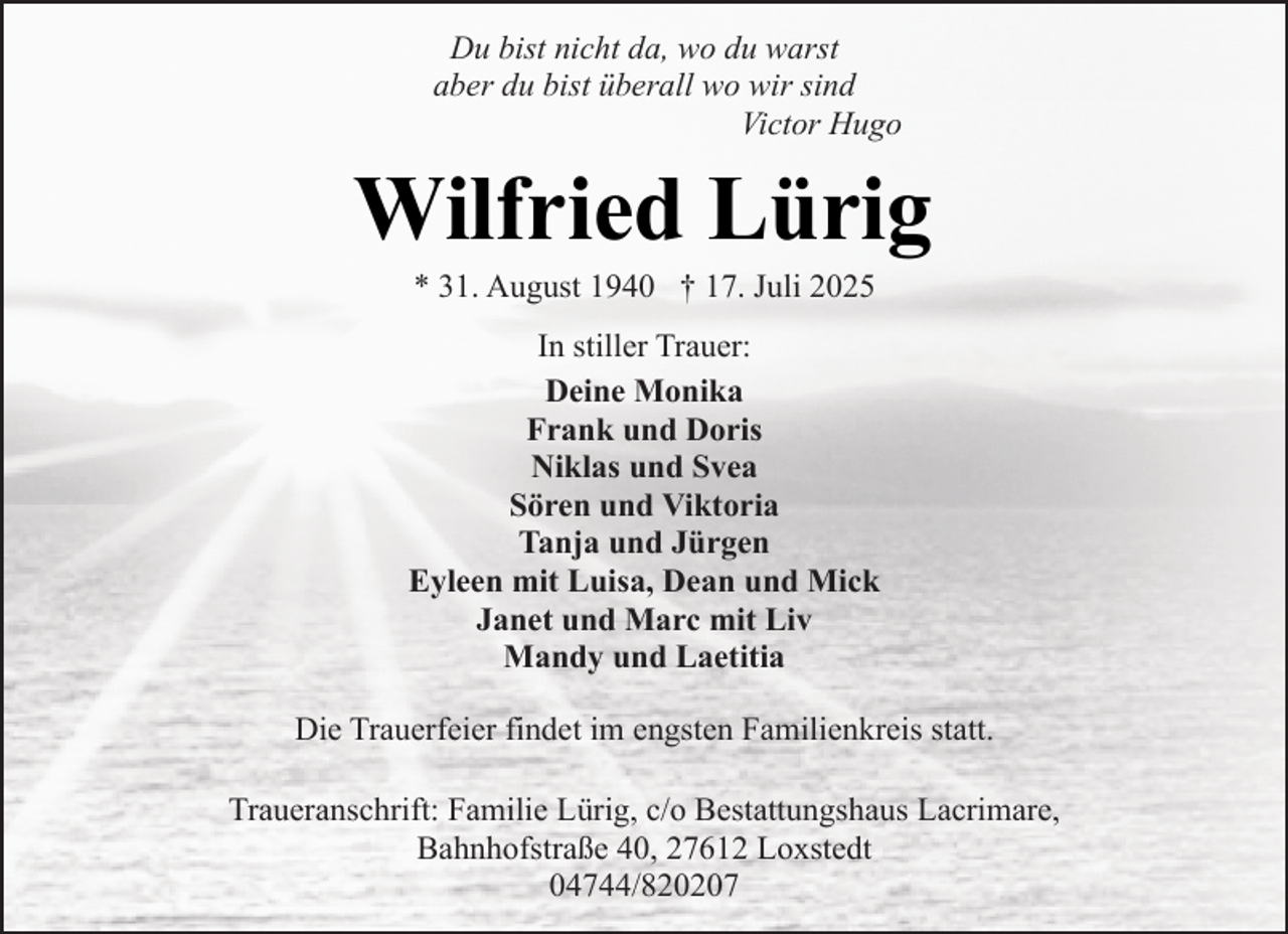 <p>Du bist nicht da, wo du warst<br />aber du bist überall wo wir sind<br />Victor Hugo</p><p>Wilfried Lürig<br />* 31. August 1940 † 17. Juli 2025</p><p>In stiller Trauer:<br />Deine Monika<br />Frank und Doris<br />Niklas und Svea<br />Sören und Viktoria<br />Tanja und Jürgen<br />Eyleen mit Luisa, Dean und Mick<br />Janet und Marc mit Liv<br />Mandy und Laetitia<br />Die Trauerfeier findet im engsten Familienkreis statt.<br />Traueranschrift: Familie Lürig, c/o Bestattungshaus Lacrimare,<br />Bahnhofstraße 40, 27612 Loxstedt<br />04744/820207</p>