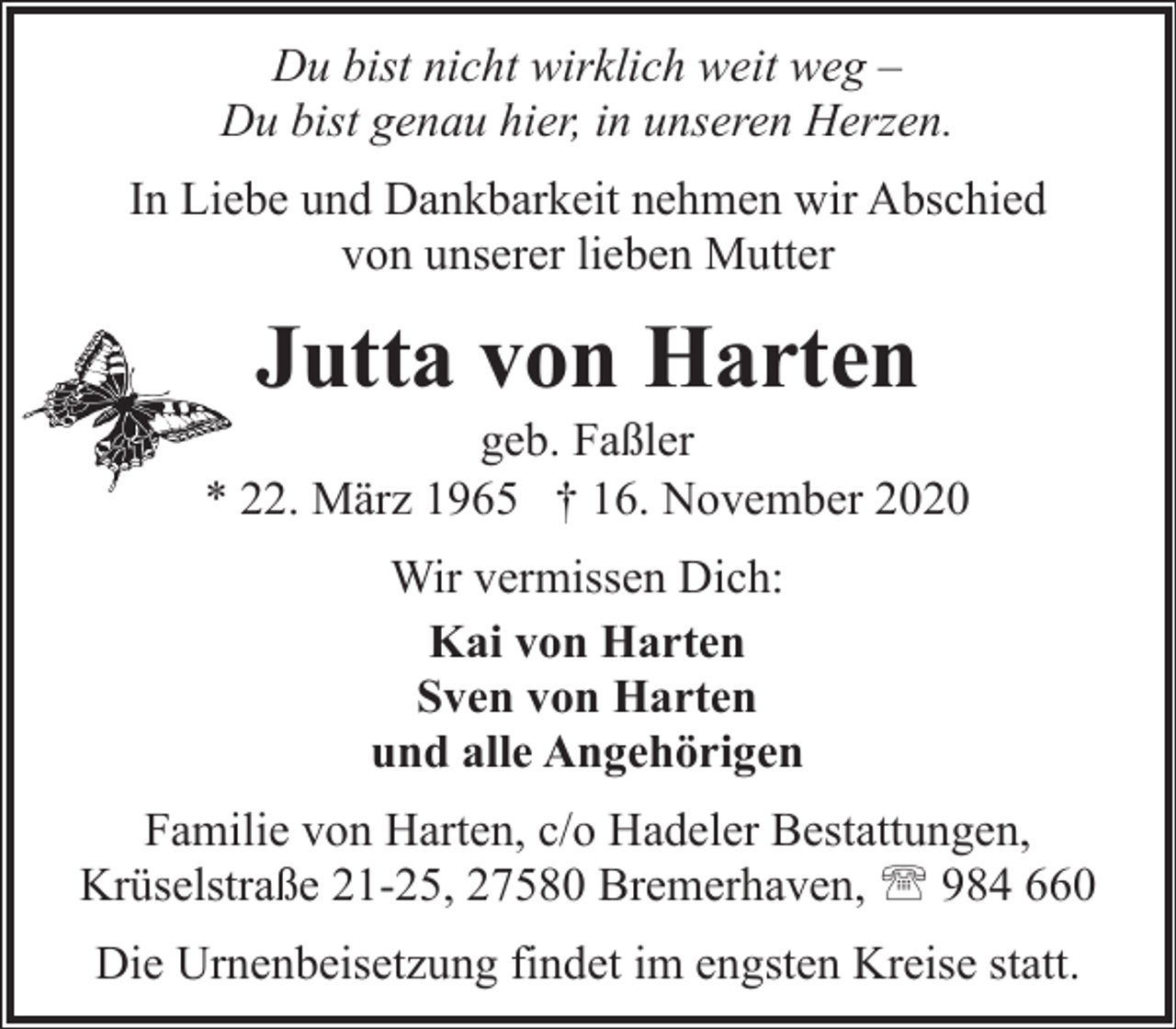 <p>Du bist nicht wirklich weit weg –<br />Du bist genau hier, in unseren Herzen.<br />In Liebe und Dankbarkeit nehmen wir Abschied<br />von unserer lieben Mutter</p><p>Jutta von Harten</p><p>geb. Faßler<br />* 22. März 1965 † 16. November 2020<br />Wir vermissen Dich:<br />Kai von Harten<br />Sven von Harten<br />und alle Angehörigen<br />Familie von Harten, c/o Hadeler Bestattungen,<br />Krüselstraße 21-25, 27580 Bremerhaven, ' 984 660<br />Die Urnenbeisetzung findet im engsten Kreise statt.</p>
