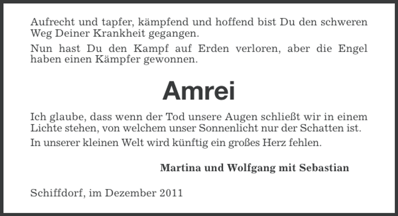 <p>Aufrecht und tapfer, kämpfend und hoffend bist Du den schweren<br />Weg Deiner Krankheit gegangen.<br />Nun hast Du den Kampf auf Erden verloren, aber die Engel<br />haben einen Kämpfer gewonnen.</p><p>Amrei<br />Ich glaube, dass wenn der Tod unsere Augen schließt wir in einem<br />Lichte stehen, von welchem unser Sonnenlicht nur der Schatten ist.<br />In unserer kleinen Welt wird künftig ein großes Herz fehlen.<br />Martina und Wolfgang mit Sebastian<br />Schiffdorf, im Dezember 2011</p>