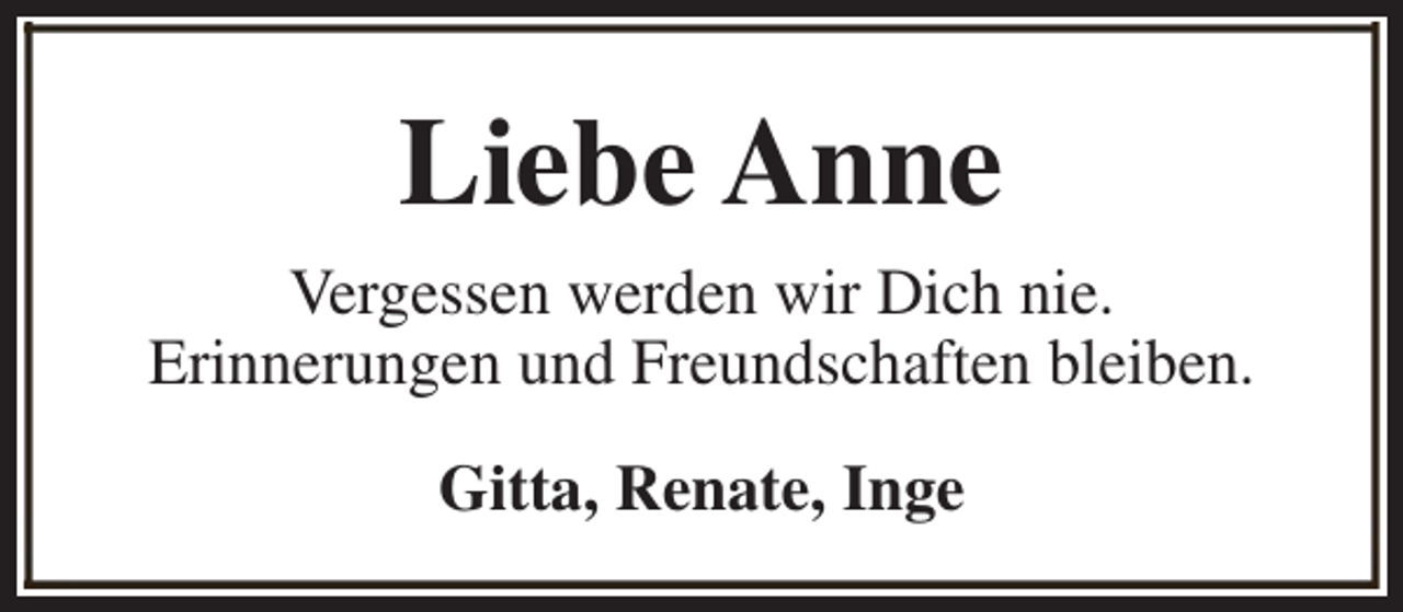 <p>Liebe Anne<br />Vergessen werden wir Dich nie.<br />Erinnerungen und Freundschaften bleiben.<br />Gitta, Renate, Inge</p>