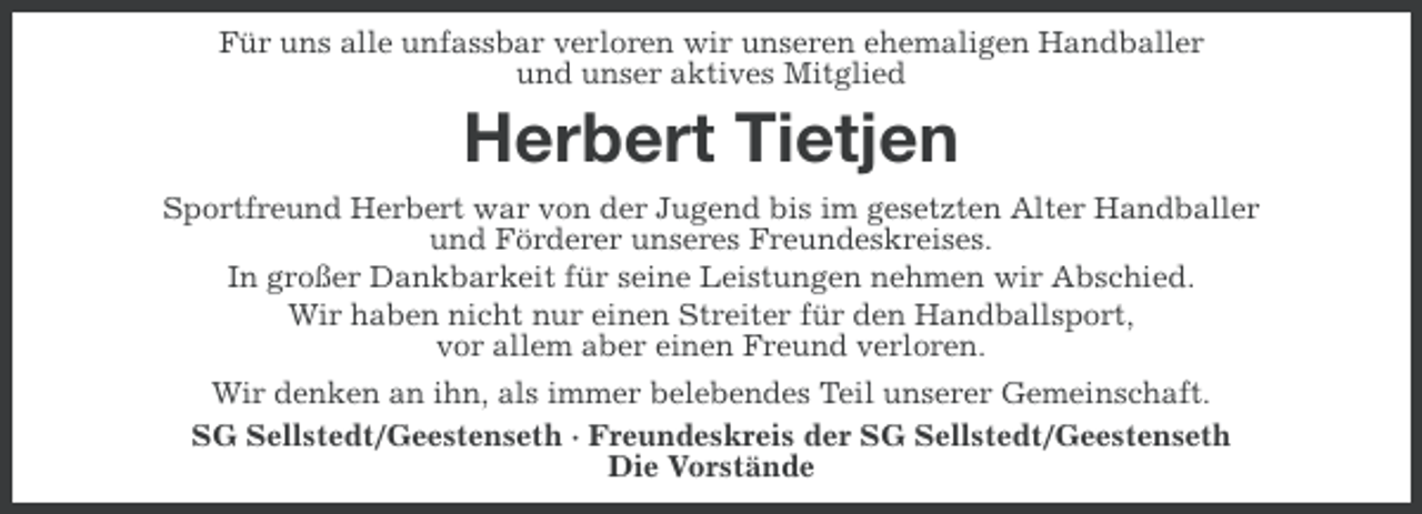 <p>Für uns alle unfassbar verloren wir unseren ehemaligen Handballer<br />und unser aktives Mitglied</p><p>Herbert Tietjen<br />Sportfreund Herbert war von der Jugend bis im gesetzten Alter Handballer<br />und Förderer unseres Freundeskreises.<br />In großer Dankbarkeit für seine Leistungen nehmen wir Abschied.<br />Wir haben nicht nur einen Streiter für den Handballsport,<br />vor allem aber einen Freund verloren.<br />Wir denken an ihn, als immer belebendes Teil unserer Gemeinschaft.<br />SG Sellstedt/Geestenseth · Freundeskreis der SG Sellstedt/Geestenseth<br />Die Vorstände</p>