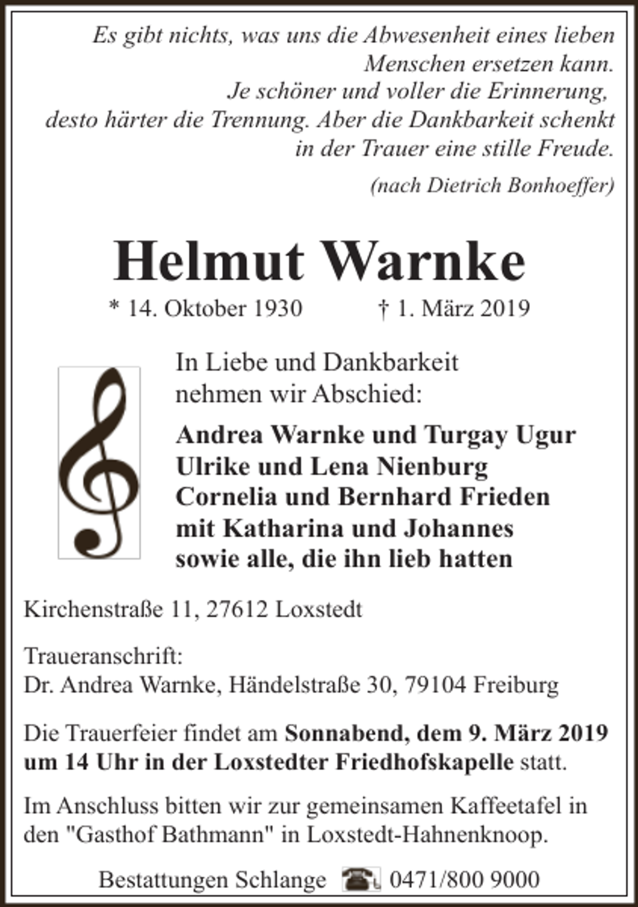 <p>Es gibt nichts, was uns die Abwesenheit eines lieben<br />Menschen ersetzen kann.<br />Je schöner und voller die Erinnerung,<br />desto härter die Trennung. Aber die Dankbarkeit schenkt<br />in der Trauer eine stille Freude.<br />(nach Dietrich Bonhoeffer)</p><p>Helmut Warnke</p><p>* 14. Oktober 1930</p><p>† 1. März 2019</p><p>In Liebe und Dankbarkeit<br />nehmen wir Abschied:<br />Andrea Warnke und Turgay Ugur<br />Ulrike und Lena Nienburg<br />Cornelia und Bernhard Frieden<br />mit Katharina und Johannes<br />sowie alle, die ihn lieb hatten<br />Kirchenstraße 11, 27612 Loxstedt<br />Traueranschrift:<br />Dr. Andrea Warnke, Händelstraße 30, 79104 Freiburg<br />Die Trauerfeier findet am Sonnabend, dem 9. März 2019<br />um 14 Uhr in der Loxstedter Friedhofskapelle statt.<br />Im Anschluss bitten wir zur gemeinsamen Kaffeetafel in<br />den "Gasthof Bathmann" in Loxstedt-Hahnenknoop.<br />Bestattungen Schlange</p><p>0471/800 9000</p>