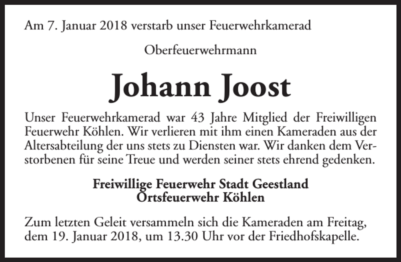 <p>Am 7. Januar 2018 verstarb unser Feuerwehrkamerad<br />Oberfeuerwehrmann</p><p>Johann Joost<br />Unser Feuerwehrkamerad war 43 Jahre Mitglied der Freiwilligen<br />Feuerwehr Köhlen. Wir verlieren mit ihm einen Kameraden aus der<br />Altersabteilung der uns stets zu Diensten war. Wir danken dem Verstorbenen für seine Treue und werden seiner stets ehrend gedenken.<br />Freiwillige Feuerwehr Stadt Geestland<br />Ortsfeuerwehr Köhlen<br />Zum letzten Geleit versammeln sich die Kameraden am Freitag,<br />dem 19. Januar 2018, um 13.30 Uhr vor der Friedhofskapelle.</p>