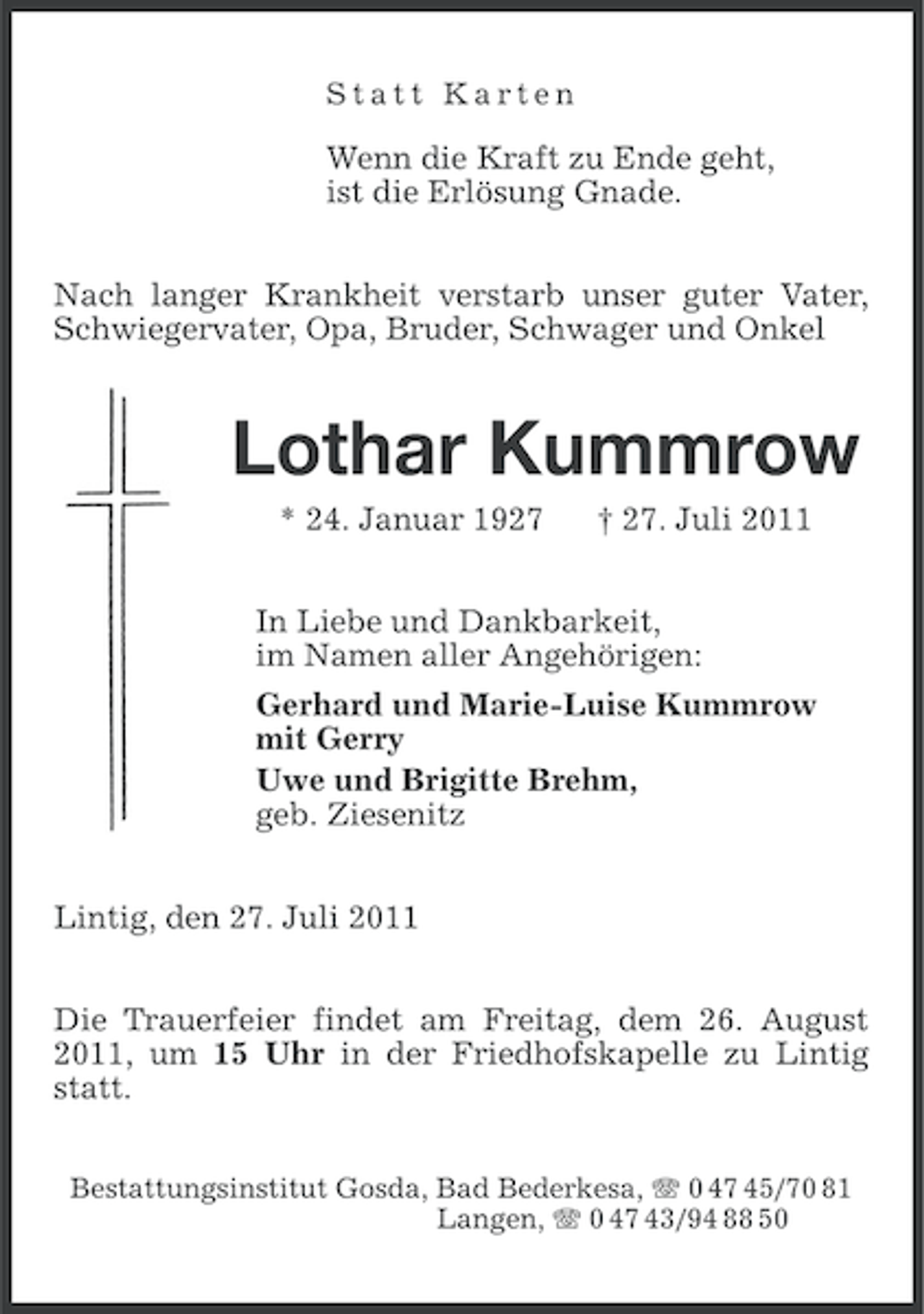 <p>Statt Karten</p><p>Wenn die Kraft zu Ende geht,<br />ist die Erlösung Gnade.<br />Nach langer Krankheit verstarb unser guter Vater,<br />Schwiegervater, Opa, Bruder, Schwager und Onkel</p><p>Lothar Kummrow<br />* 24. Januar 1927</p><p>† 27. Juli 2011</p><p>In Liebe und Dankbarkeit,<br />im Namen aller Angehörigen:<br />Gerhard und Marie-Luise Kummrow<br />mit Gerry<br />Uwe und Brigitte Brehm,<br />geb. Ziesenitz<br />Lintig, den 27. Juli 2011<br />Die Trauerfeier findet am Freitag, dem 26. August<br />2011, um 15 Uhr in der Friedhofskapelle zu Lintig<br />statt.<br />Bestattungsinstitut Gosda, Bad Bederkesa, 0 47 45/70 81<br />Langen, 0 47 43/94 88 50</p>