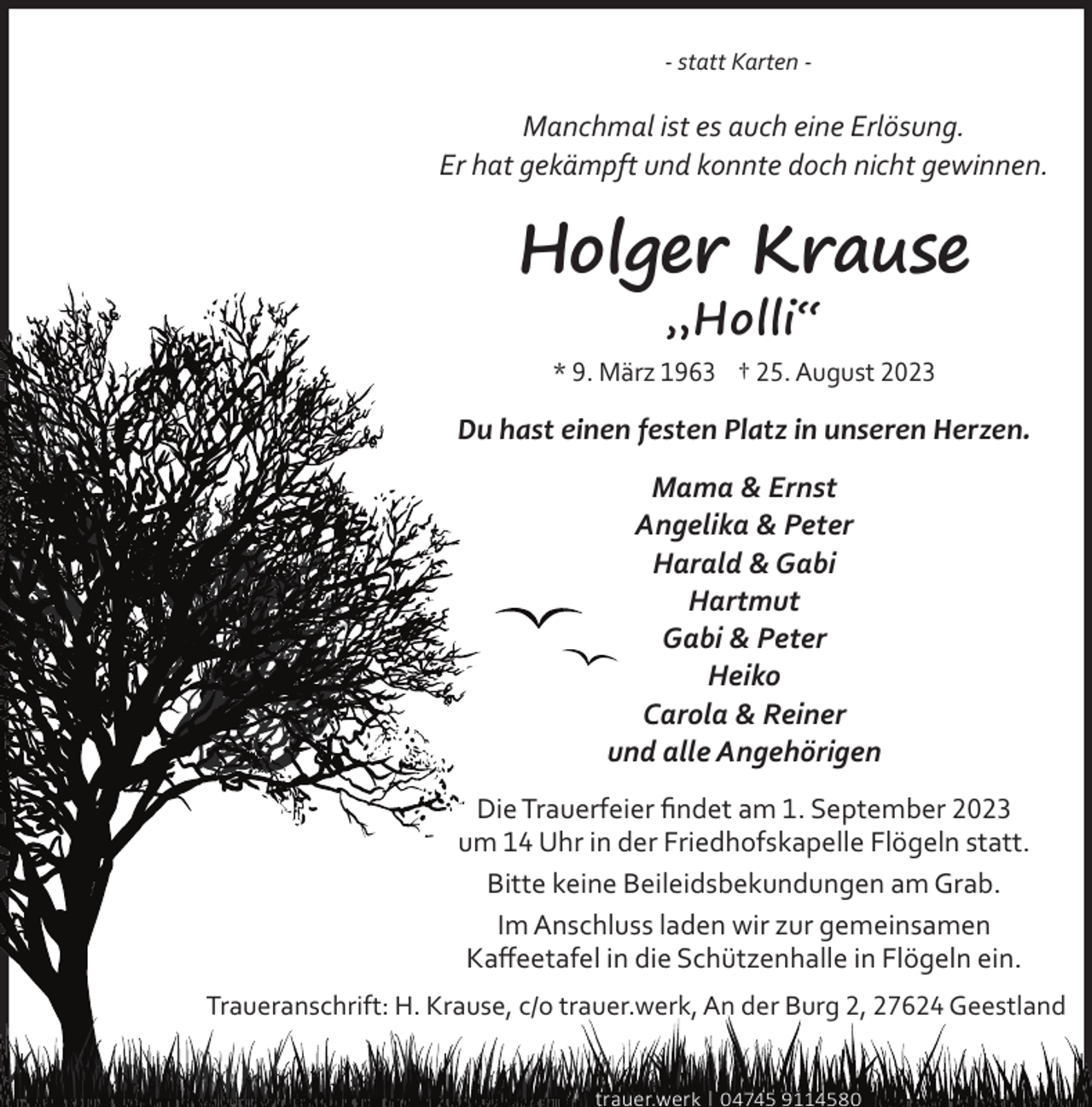 <p>- statt Karten -</p><p>Manchmal ist es auch eine Erlösung.<br />Er hat gekämpft und konnte doch nicht gewinnen.</p><p>Holger Krause<br />„Holli“</p><p>* 9. März 1963 † 25. August 2023</p><p>Du hast einen festen Platz in unseren Herzen.<br />Mama &amp; Ernst<br />Angelika &amp; Peter<br />Harald &amp; Gabi<br />Hartmut<br />Gabi &amp; Peter<br />Heiko<br />Carola &amp; Reiner<br />und alle Angehörigen<br />Die Trauerfeier ﬁndet am 1. September 2023<br />um 14 Uhr in der Friedhofskapelle Flögeln statt.<br />Bitte keine Beileidsbekundungen am Grab.<br />Im Anschluss laden wir zur gemeinsamen<br />Kaﬀeetafel in die Schützenhalle in Flögeln ein.<br />Traueranschrift: H. Krause, c/o trauer.werk, An der Burg 2, 27624 Geestland<br />trauer.werk | 04745 9114580</p>