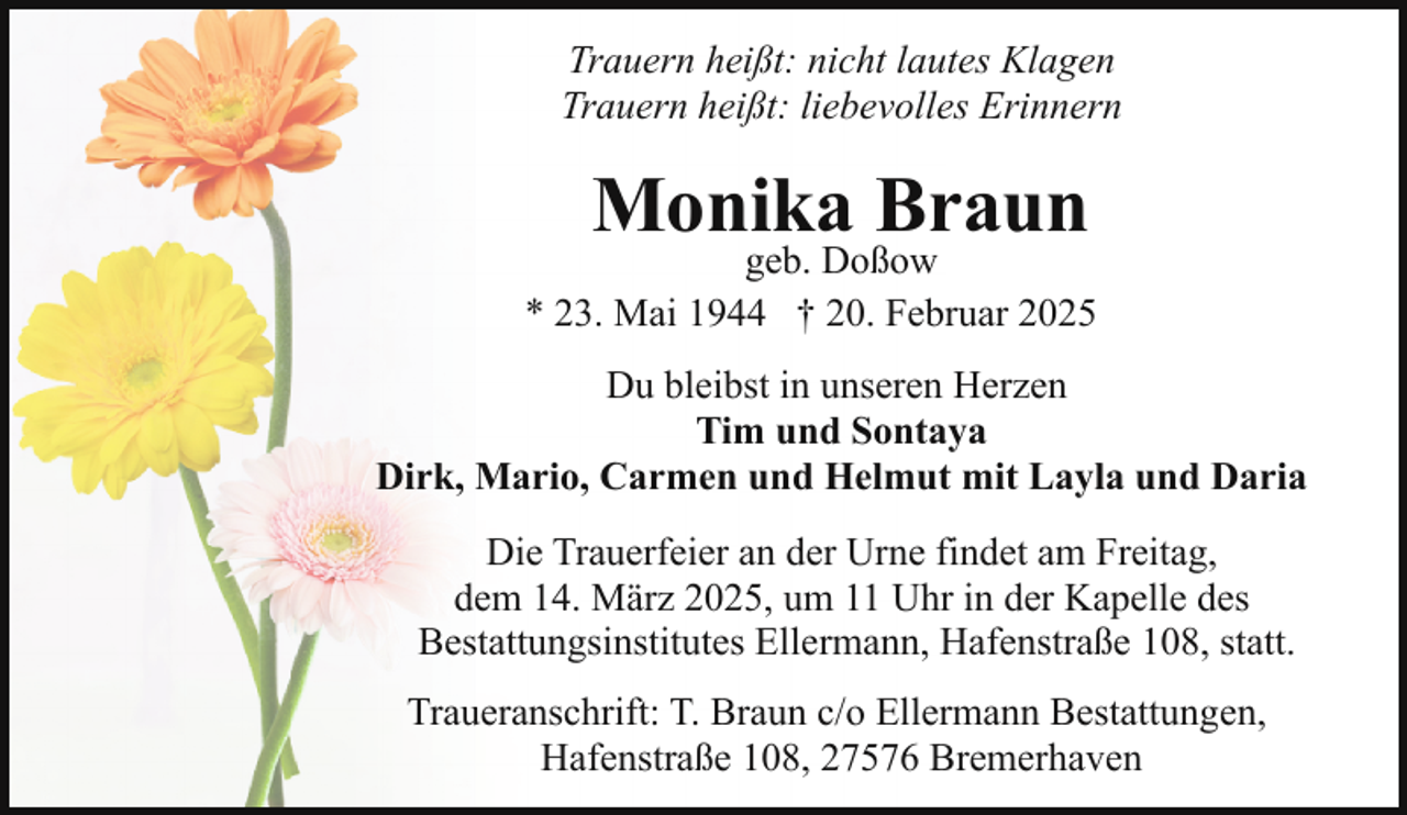 <p>Trauern heißt: nicht lautes Klagen<br />Trauern heißt: liebevolles Erinnern</p><p>Monika Braun</p><p>geb. Doßow<br />* 23. Mai 1944 † 20. Februar 2025<br />Du bleibst in unseren Herzen<br />Tim und Sontaya<br />Dirk, Mario, Carmen und Helmut mit Layla und Daria<br />Die Trauerfeier an der Urne findet am Freitag,<br />dem 14. März 2025, um 11 Uhr in der Kapelle des<br />Bestattungsinstitutes Ellermann, Hafenstraße 108, statt.<br />Traueranschrift: T. Braun c/o Ellermann Bestattungen,<br />Hafenstraße 108, 27576 Bremerhaven</p>