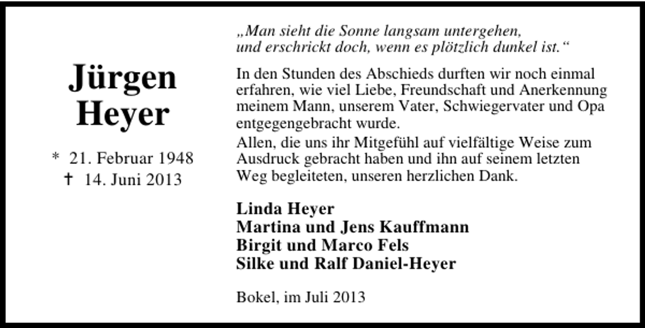 <p>Jürgen<br />Heyer<br />* 21. Februar 1948<br />14. Juni 2013</p><p>„Man sieht die Sonne langsam untergehen,<br />und erschrickt doch, wenn es plötzlich dunkel ist.“<br />In den Stunden des Abschieds durften wir noch einmal<br />erfahren, wie viel Liebe, Freundschaft und Anerkennung<br />meinem Mann, unserem Vater, Schwiegervater und Opa<br />entgegengebracht wurde.<br />Allen, die uns ihr Mitgefühl auf vielfältige Weise zum<br />Ausdruck gebracht haben und ihn auf seinem letzten<br />Weg begleiteten, unseren herzlichen Dank.</p><p>Linda Heyer<br />Martina und Jens Kauffmann<br />Birgit und Marco Fels<br />Silke und Ralf Daniel-Heyer<br />Bokel, im Juli 2013</p>