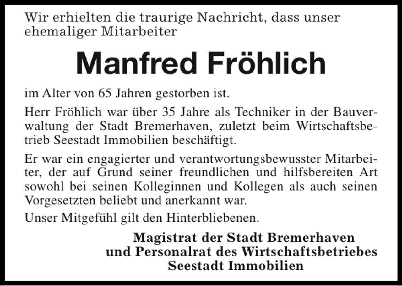 <p>Wir erhielten die traurige Nachricht, dass unser<br />ehemaliger Mitarbeiter</p><p>Manfred Fröhlich</p><p>im Alter von 65 Jahren gestorben ist.<br />Herr Fröhlich war über 35 Jahre als Techniker in der Bauverwaltung der Stadt Bremerhaven, zuletzt beim Wirtschaftsbetrieb Seestadt Immobilien beschäftigt.<br />Er war ein engagierter und verantwortungsbewusster Mitarbeiter, der auf Grund seiner freundlichen und hilfsbereiten Art<br />sowohl bei seinen Kolleginnen und Kollegen als auch seinen<br />Vorgesetzten beliebt und anerkannt war.<br />Unser Mitgefühl gilt den Hinterbliebenen.<br />Magistrat der Stadt Bremerhaven<br />und Personalrat des Wirtschaftsbetriebes<br />Seestadt Immobilien</p>