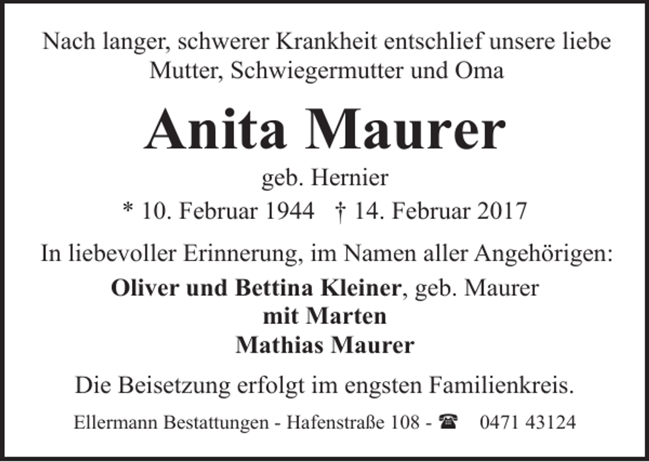 <p>Nach langer, schwerer Krankheit entschlief unsere liebe<br />Mutter, Schwiegermutter und Oma</p><p>Anita Maurer</p><p>geb. Hernier<br />* 10. Februar 1944 † 14. Februar 2017<br />In liebevoller Erinnerung, im Namen aller Angehörigen:<br />Oliver und Bettina Kleiner, geb. Maurer<br />mit Marten<br />Mathias Maurer<br />Die Beisetzung erfolgt im engsten Familienkreis.<br />Ellermann Bestattungen - Hafenstraße 108 - (</p><p>0471 43124</p>