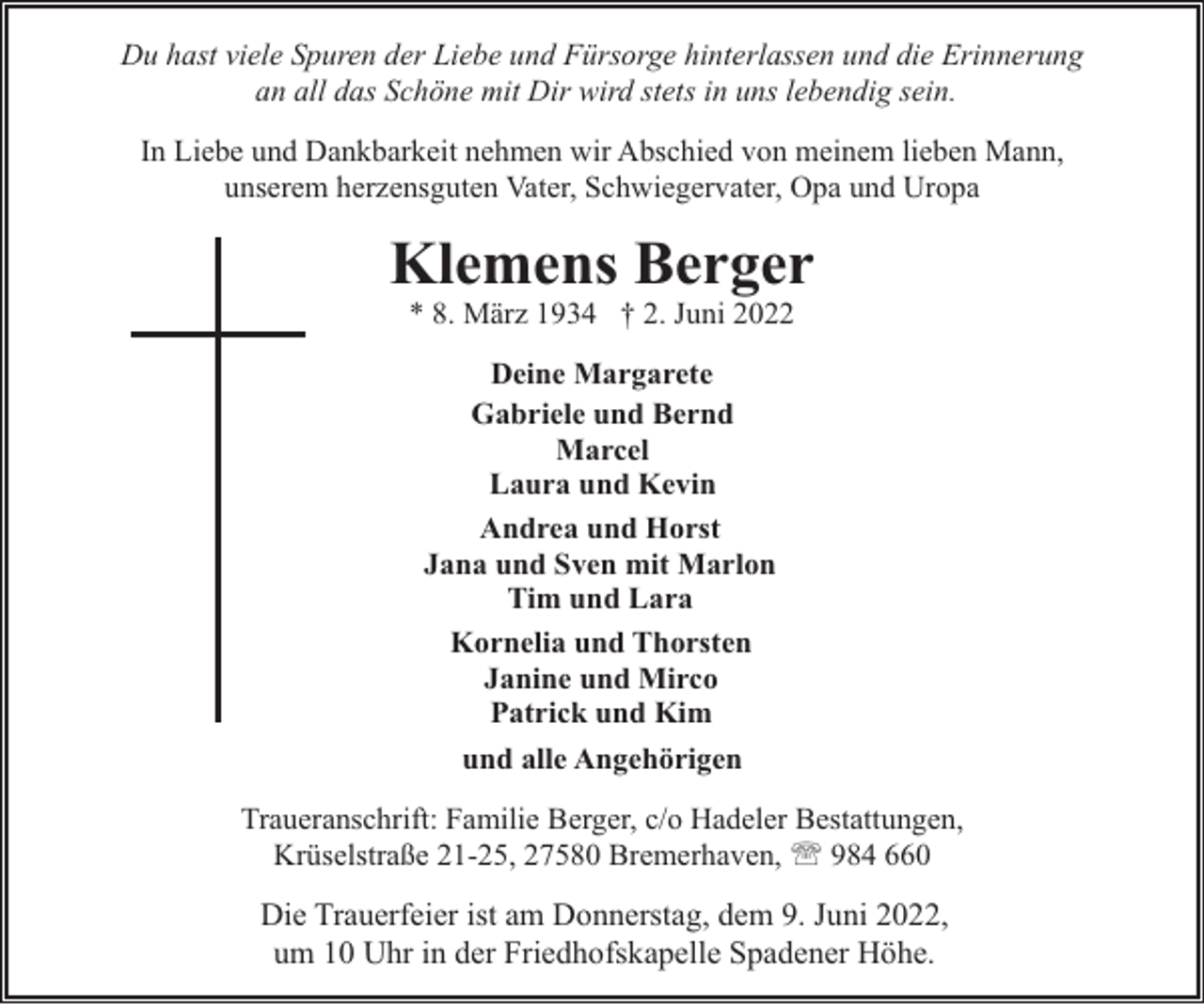 <p>Du hast viele Spuren der Liebe und Fürsorge hinterlassen und die Erinnerung<br />an all das Schöne mit Dir wird stets in uns lebendig sein.<br />In Liebe und Dankbarkeit nehmen wir Abschied von meinem lieben Mann,<br />unserem herzensguten Vater, Schwiegervater, Opa und Uropa</p><p>Klemens Berger<br />* 8. März 1934 † 2. Juni 2022<br />Deine Margarete<br />Gabriele und Bernd<br />Marcel<br />Laura und Kevin<br />Andrea und Horst<br />Jana und Sven mit Marlon<br />Tim und Lara<br />Kornelia und Thorsten<br />Janine und Mirco<br />Patrick und Kim<br />und alle Angehörigen<br />Traueranschrift: Familie Berger, c/o Hadeler Bestattungen,<br />Krüselstraße 21-25, 27580 Bremerhaven, ' 984 660</p><p>Die Trauerfeier ist am Donnerstag, dem 9. Juni 2022,<br />um 10 Uhr in der Friedhofskapelle Spadener Höhe.</p>