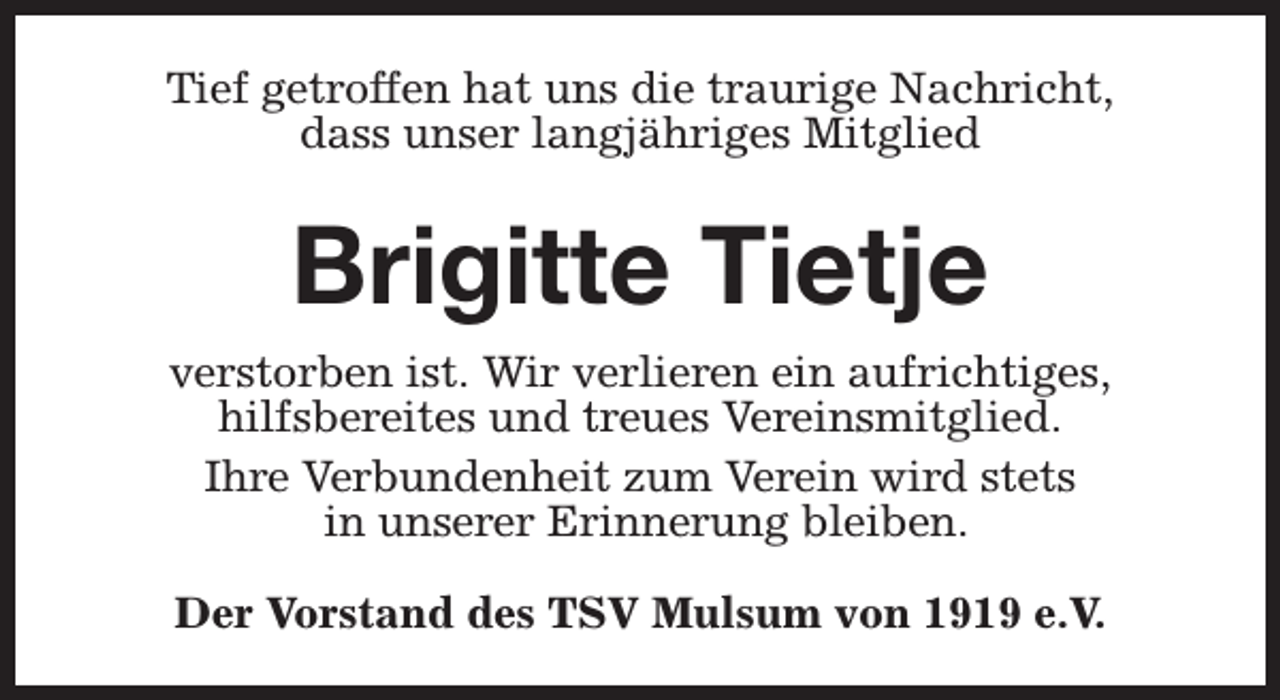 <p>Tief getroffen hat uns die traurige Nachricht,<br />dass unser langjähriges Mitglied</p><p>Brigitte Tietje<br />verstorben ist. Wir verlieren ein aufrichtiges,<br />hilfsbereites und treues Vereinsmitglied.<br />Ihre Verbundenheit zum Verein wird stets<br />in unserer Erinnerung bleiben.<br />Der Vorstand des TSV Mulsum von 1919 e.V.</p>