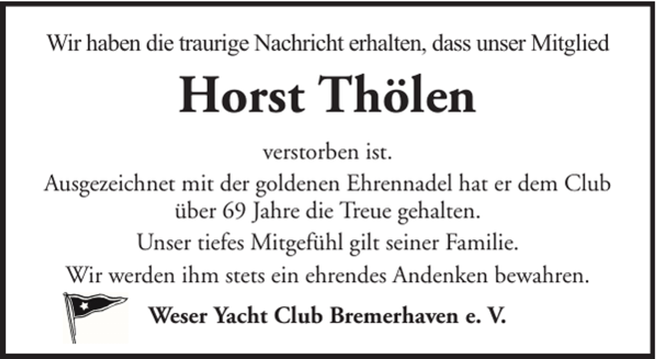 <p>Wir haben die traurige Nachricht erhalten, dass unser Mitglied</p><p>Horst Thölen<br />verstorben ist.<br />Ausgezeichnet mit der goldenen Ehrennadel hat er dem Club<br />über 69 Jahre die Treue gehalten.<br />Unser tiefes Mitgefühl gilt seiner Familie.<br />Wir werden ihm stets ein ehrendes Andenken bewahren.<br />Weser Yacht Club Bremerhaven e. V.</p>